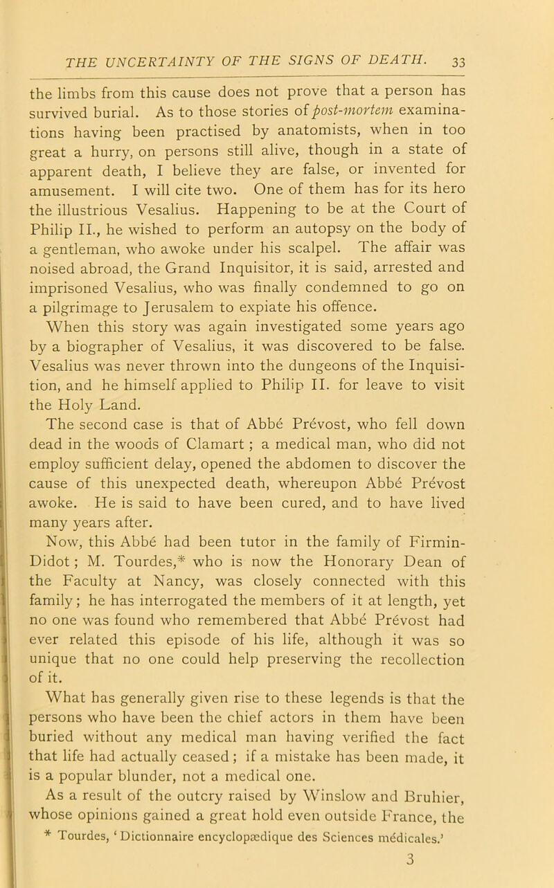 the limbs from this cause does not prove that a person has survived burial. As to those stories of post-mortem examina- tions having been practised by anatomists, when in too great a hurry, on persons still alive, though in a state of apparent death, I believe they are false, or invented for amusement. I will cite two. One of them has for its hero the illustrious Vesalius. Happening to be at the Court of Philip II., he wished to perform an autopsy on the body of a gentleman, who awoke under his scalpel. The affair was noised abroad, the Grand Inquisitor, it is said, arrested and imprisoned Vesalius, who was finally condemned to go on a pilgrimage to Jerusalem to expiate his offence. When this story was again investigated some years ago by a biographer of Vesalius, it was discovered to be false. Vesalius was never thrown into the dungeons of the Inquisi- tion, and he himself applied to Philip II. for leave to visit the Holy Land. The second case is that of Abbe Prevost, who fell down dead in the woods of Clamart; a medical man, who did not employ sufficient delay, opened the abdomen to discover the cause of this unexpected death, whereupon Abbb Prevost awoke. He is said to have been cured, and to have lived many years after. Now, this Abbe had been tutor in the family of Firmin- Didot; M. Tourdes,* who is now the Honorary Dean of the Faculty at Nancy, was closely connected with this family; he has interrogated the members of it at length, yet no one was found who remembered that Abbe Prevost had ever related this episode of his life, although it was so unique that no one could help preserving the recollection of it. What has generally given rise to these legends is that the persons who have been the chief actors in them have been buried without any medical man having verified the fact that life had actually ceased; if a mistake has been made, it is a popular blunder, not a medical one. As a result of the outcry raised by Winslow and Bruhier, whose opinions gained a great hold even outside France, the * Tourdes, ‘ Dictionnaire encyclopsedique des Sciences mddicales.’ 3