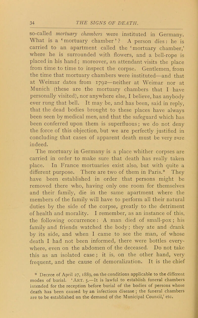 so-called mortuary chambers were instituted in Germany. What is a ‘ mortuary chamber ’ ? A person dies : he is carried to an apartment called the ‘mortuary chamber,’ where he is surrounded with flowers, and a bell-rope is placed in his hand ; moreover, an attendant visits the place from time to time to inspect the corpse. Gentlemen, from the time that mortuary chambers were instituted—and that at Weimar dates from 1792—neither at Weimar nor at Munich (these are the mortuary chambers that I have personally visited), nor anywhere else, I believe, has anybody ever rung that bell. It may be, and has been, said in reply, that the dead bodies brought to these places have always been seen by medical men, and that the safeguard which has been conferred upon them is superfluous; we do not deny the force of this objection, but we are perfectly justified in concluding that cases of apparent death must be very rare indeed. The mortuary in Germany is a place whither corpses are carried in order to make sure that death has really taken place. In France mortuaries exist also, but with quite a different purpose. There are two of them in Paris.* They have been established in order that persons might be removed there who, having only one room for themselves and their family, die in the same apartment where the members of the family will have to perform all their natural duties by the side of the corpse, greatly to the detriment of health and morality. I remember, as an instance of this, the following occurrence : A man died of small-pox ; his family and friends watched the body; they ate and drank by its side, and when I came to see the man, of whose death I had not been informed, there were bottles every- where, even on the abdomen of the deceased. Do not take this as an isolated case ; it is, on the other hand, very frequent, and the cause of demoralization. It is the chief * Decree of April 27, 1889, on the conditions applicable to the different modes of burial. ‘Art. 5.—It is lawful to establish funeral chambers intended for the reception before burial of the bodies of persons whose death has been caused by an infectious disease ; the funeral chambers are to be established on the demand of the Municipal Council,’ etc.