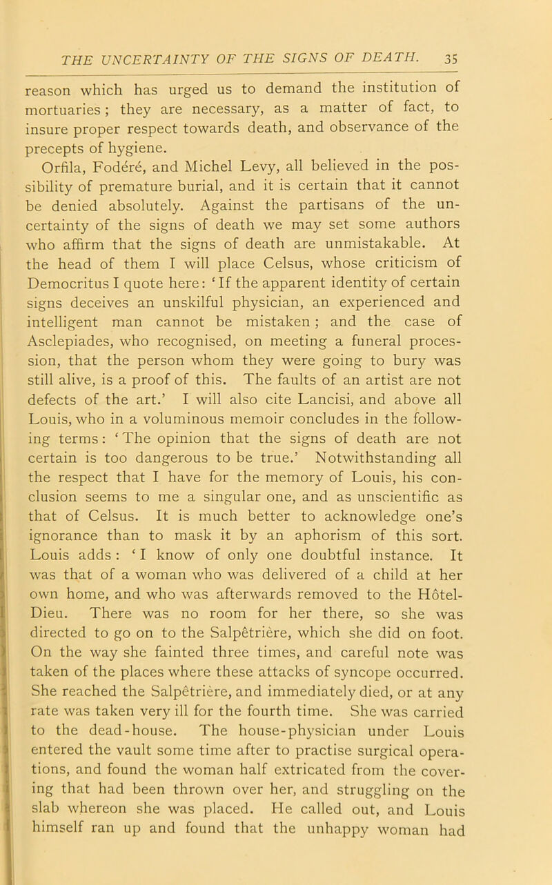 reason which has urged us to demand the institution of mortuaries; they are necessary, as a matter of fact, to insure proper respect towards death, and observance of the precepts of hygiene. Orfila, Fodere, and Michel Levy, all believed in the pos- sibility of premature burial, and it is certain that it cannot be denied absolutely. Against the partisans of the un- certainty of the signs of death we may set some authors who affirm that the signs of death are unmistakable. At the head of them I will place Celsus, whose criticism of Democritus I quote here: £ If the apparent identity of certain signs deceives an unskilful physician, an experienced and intelligent man cannot be mistaken ; and the case of Asclepiades, who recognised, on meeting a funeral proces- sion, that the person whom they were going to bury was still alive, is a proof of this. The faults of an artist are not defects of the art.’ I will also cite Lancisi, and above all Louis, who in a voluminous memoir concludes in the follow- ing terms: ‘The opinion that the signs of death are not certain is too dangerous to be true.’ Notwithstanding all the respect that I have for the memory of Louis, his con- clusion seems to me a singular one, and as unscientific as that of Celsus. It is much better to acknowledge one’s ignorance than to mask it by an aphorism of this sort. Louis adds : ‘ I know of only one doubtful instance. It was that of a woman who was delivered of a child at her own home, and who was afterwards removed to the Hotel- Dieu. There was no room for her there, so she was directed to go on to the Salpetriere, which she did on foot. On the way she fainted three times, and careful note was taken of the places where these attacks of syncope occurred. She reached the Salpetriere, and immediately died, or at any rate was taken very ill for the fourth time. She was carried to the dead-house. The house-physician under Louis entered the vault some time after to practise surgical opera- tions, and found the woman half extricated from the cover- ing that had been thrown over her, and struggling on the slab whereon she was placed. He called out, and Louis himself ran up and found that the unhappy woman had
