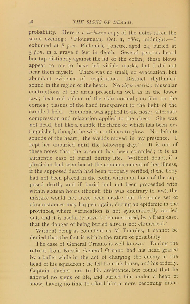 probability. Here is a verbatim copy of the notes taken the same evening: ‘ Plouigneau, Oct. 1, 1867, midnight.— I exhumed at 8 p.m. Philomele Jonetre, aged 24, buried at 5 p.m. in a grave 6 feet in depth. Several persons heard her tap distinctly against the lid of the coffin; these blows appear to me to have left visible marks, but I did not hear them myself. There was no smell, no evacuation, but abundant evidence of respiration. Distinct rhythmical sound in the region of the heart. No rigor mortis ; muscular contractions of the arms present, as well as in the lower jaw; heat and colour of the skin normal; no film on the cornea ; tissues of the hand transparent to the light of the candle I held. Ammonia was applied to the nose ; alternate compression and relaxation applied to the chest. She was not dead, but like a candle the flame of which has been ex- tinguished, though the wick continues to glow. No definite sounds of the heart; the eyelids moved in my presence. I kept her unburied until the following day.’ ” It is out of these notes that the account has been compiled; it is an authentic case of burial during life. Without doubt, if a physician had seen her at the commencement of her illness, if the supposed death had been properly verified, if the body had not been placed in the coffin within an hour of the sup- posed death, and if burial had not been proceeded with within sixteen hours (though this was contrary to law), the mistake would not have been made; but the same set of circumstances may happen again, during an epidemic in the provinces, where verification is not systematically carried out, and it is useful to have it demonstrated, by a fresh case, that the danger of being buried alive is not chimerical.’ Without being as confident as M. Tourdes, it cannot be denied that the fact is within the range of possibility. The case of General Ornano is well known. During the retreat from Russia General Ornano had his head grazed by a bullet while in the act of charging the enemy at the head of his squadron ; he fell from his horse, and his orderly, Captain Tacher, ran to his assistance, but found that he showed no signs of life, and buried him under a heap of snow, having no time to afford him a more becoming inter-