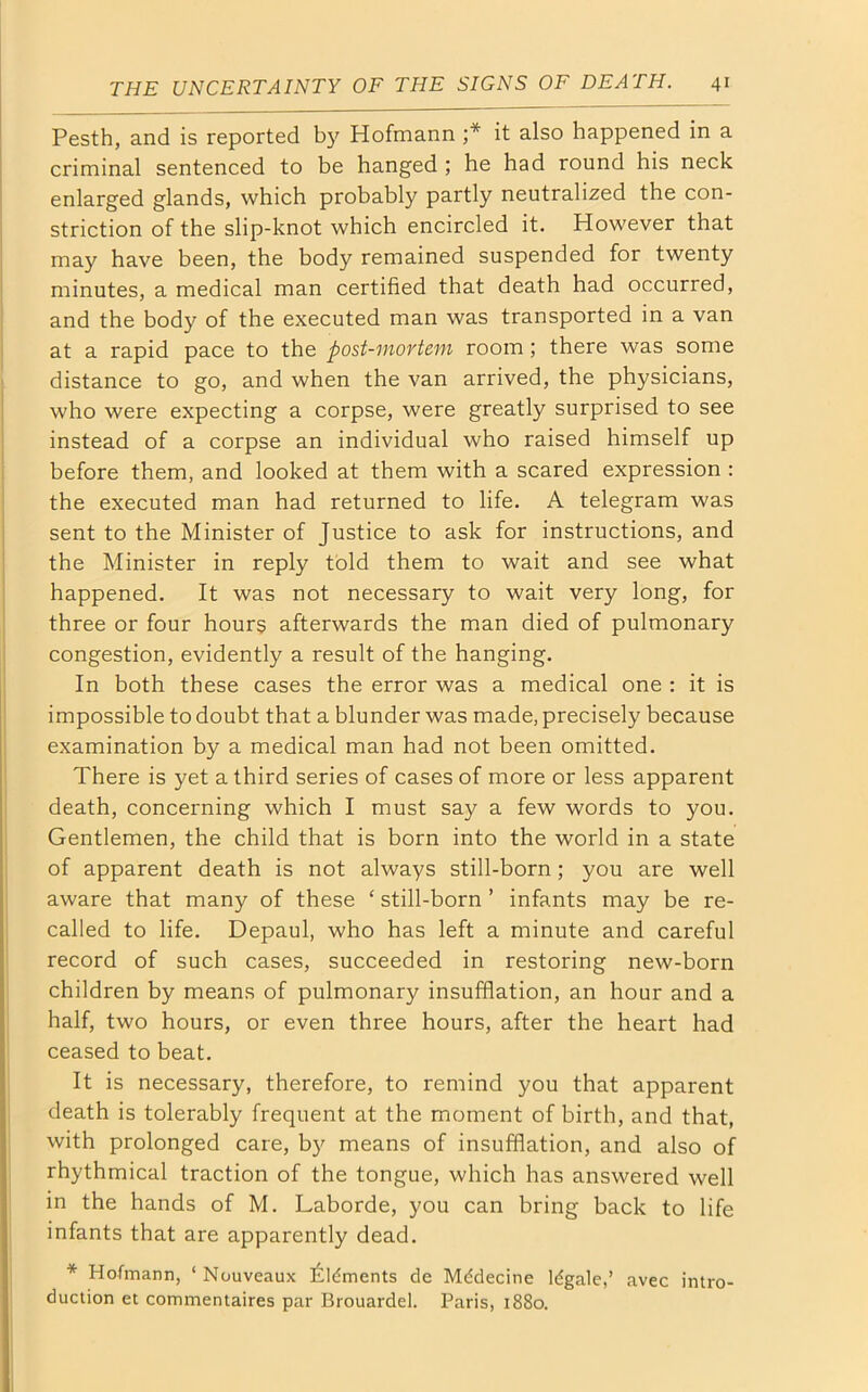 Pesth, and is reported by Hofmann ;* it also happened in a criminal sentenced to be hanged ; he had round his neck enlarged glands, which probably partly neutralized the con- striction of the slip-knot which encircled it. However that may have been, the body remained suspended for twenty minutes, a medical man certified that death had occurred, and the body of the executed man was transported in a van at a rapid pace to the post-mortem room; there was some distance to go, and when the van arrived, the physicians, who were expecting a corpse, were greatly surprised to see instead of a corpse an individual who raised himself up before them, and looked at them with a scared expression : the executed man had returned to life. A telegram was sent to the Minister of Justice to ask for instructions, and the Minister in reply told them to wait and see what happened. It was not necessary to wait very long, for three or four hours afterwards the man died of pulmonary congestion, evidently a result of the hanging. In both these cases the error was a medical one : it is impossible to doubt that a blunder was made, precisely because examination by a medical man had not been omitted. There is yet a third series of cases of more or less apparent death, concerning which I must say a few words to you. Gentlemen, the child that is born into the world in a state of apparent death is not always still-born; you are well aware that many of these ‘ still-born ’ infants may be re- called to life. Depaul, who has left a minute and careful record of such cases, succeeded in restoring new-born children by means of pulmonary insufflation, an hour and a half, two hours, or even three hours, after the heart had ceased to beat. It is necessary, therefore, to remind you that apparent death is tolerably frequent at the moment of birth, and that, with prolonged care, by means of insufflation, and also of rhythmical traction of the tongue, which has answered well in the hands of M. Laborde, you can bring back to life infants that are apparently dead. * Hofmann, ‘ Nouveaux Aments de Mddecine Idgale,’ avec intro- duction et commentaires par Brouardel. Paris, 1880.