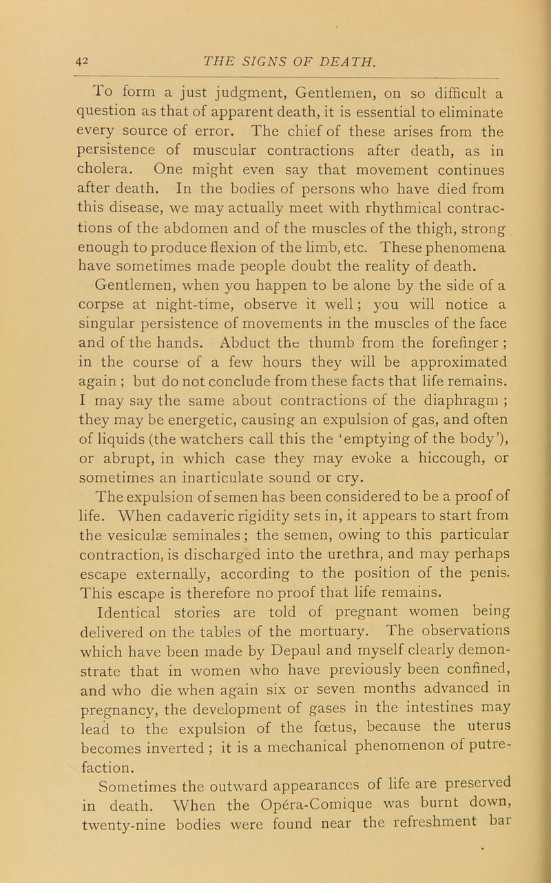 To form a just judgment, Gentlemen, on so difficult a question as that of apparent death, it is essential to eliminate every source of error. The chief of these arises from the persistence of muscular contractions after death, as in cholera. One might even say that movement continues after death. In the bodies of persons who have died from this disease, we may actually meet with rhythmical contrac- tions of the abdomen and of the muscles of the thigh, strong enough to produce flexion of the limb, etc. These phenomena have sometimes made people doubt the reality of death. Gentlemen, when you happen to be alone by the side of a corpse at night-time, observe it well; you will notice a singular persistence of movements in the muscles of the face and of the hands. Abduct the thumb from the forefinger ; in the course of a few hours they will be approximated again ; but do not conclude from these facts that life remains. I may say the same about contractions of the diaphragm ; they may be energetic, causing an expulsion of gas, and often of liquids (the watchers call this the ‘emptying of the body’)i or abrupt, in which case they may evoke a hiccough, or sometimes an inarticulate sound or cry. The expulsion of semen has been considered to be a proof of life. When cadaveric rigidity sets in, it appears to start from the vesiculas seminales; the semen, owing to this particular contraction, is discharged into the urethra, and may perhaps escape externally, according to the position of the penis. This escape is therefore no proof that life remains. Identical stories are told of pregnant women being delivered on the tables of the mortuary. The observations which have been made by Depaul and myself clearly demon- strate that in women who have previously been confined, and who die when again six or seven months advanced in pregnancy, the development of gases in the intestines may lead to the expulsion of the foetus, because the uterus becomes inverted; it is a mechanical phenomenon of putie- faction. Sometimes the outward appearances of life are preserved in death. When the Opera-Comique was burnt down, twenty-nine bodies were found near the refreshment bai