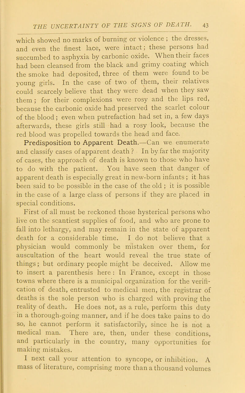 which showed no marks of burning' or violence , the dresses, and even the finest lace, were intact; these persons had succumbed to asphyxia by carbonic oxide. When their faces had been cleansed from the black and grimy coating which the smoke had deposited, three of them were found to be young girls. In the case of two of them, their relatives could scarcely believe that they were dead when they saw them ; for their complexions were rosy and the lips red, because the carbonic oxide had preserved the scarlet colour of the blood ; even when putrefaction had set in, a few days afterwards, these girls still had a rosy look, because the red blood was propelled towards the head and face. Predisposition to Apparent Death.—Can we enumerate and classify cases of apparent death ? In by far the majority of cases, the approach of death is known to those who have to do with the patient. You have seen that danger of apparent death is especially great in new-born infants ; it has been said to be possible in the case of the old ; it is possible in the case of a large class of persons if they are placed in special conditions. First of all must be reckoned those hysterical persons who live on the scantiest supplies of food, and who are prone to fall into lethargy, and may remain in the state of apparent death for a considerable time. I do not believe that a physician would commonly be mistaken over them, for auscultation of the heart would reveal the true state of things; but ordinary people might be deceived. Allow me to insert a parenthesis here : In France, except in those towns where there is a municipal organization for the verifi- cation of death, entrusted to medical men, the registrar of deaths is the sole person who is charged with proving the reality of death. He does not, as a rule, perform this duty in a thorough-going manner, and if he does take pains to do so, he cannot perform it satisfactorily, since he is not a medical man. There are, then, under these conditions, and particularly in the country, many opportunities for making mistakes. I next call your attention to syncope, or inhibition. A mass of literature, comprising more than a thousand volumes