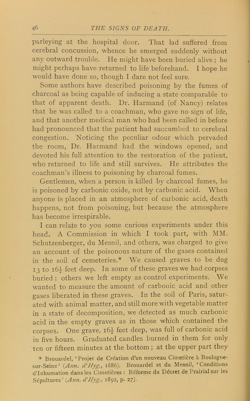 parleying at the hospital door. That lad suffered from cerebral concussion, whence he emerged suddenly without any outward trouble. He might have been buried alive; he might perhaps have returned to life beforehand. I hope he would have done so, though I dare not feel sure. Some authors have described poisoning by the fumes of charcoal as being capable of inducing a state comparable to that of apparent death. Dr. Harmand (of Nancy) relates that he was called to a coachman, who gave no sign of life, and that another medical man who had been called in before had pronounced that the patient had succumbed to cerebral congestion. Noticing the peculiar odour which pervaded the room, Dr. Harmand had the windows opened, and devoted his full attention to the restoration of the patient, who returned to life and still survives. He attributes the coachman’s illness to poisoning by charcoal fumes. Gentlemen, when a person is killed by charcoal fumes, he is poisoned by carbonic oxide, not by carbonic acid. When anyone is placed in an atmosphere of carbonic acid, death happens, not from poisoning, but because the atmosphere has become irrespirable. I can relate to you some curious experiments under this head. A Commission in which I took part, with MM. Schutzenberger, du Mesnil, and others, was charged to give an account of the poisonous nature of the gases contained in the soil of cemeteries.* We caused graves to be dug 13 to i6£ feet deep. In some of these graves we had corpses buried ; others we left empty as control experiments. We wanted to measure the amount of carbonic acid and other gases liberated in these graves. In the soil of Paris, satur- ated with animal matter, and still more with vegetable matter in a state of decomposition, we detected as much carbonic acid in the empty graves as in those which contained the corpses. One grave, 16J feet deep, was full of carbonic acid in five hours. Graduated candles burned in them for only ten or fifteen minutes at the bottom ; at the upper part they * Brouardel, ‘ Projet de Creation d’un nouveau Cimetiere k Boulogne- sur-Seine’ {Ann. d'Hyg., 1886). Brouardel et du Mesnil, ‘Conditions d’Inhumation dansles Cimetikres : Rdforme du Ddcret de Prairialsur les Sepultures’ {Ann. d'Hvg., 1892, p. 27).