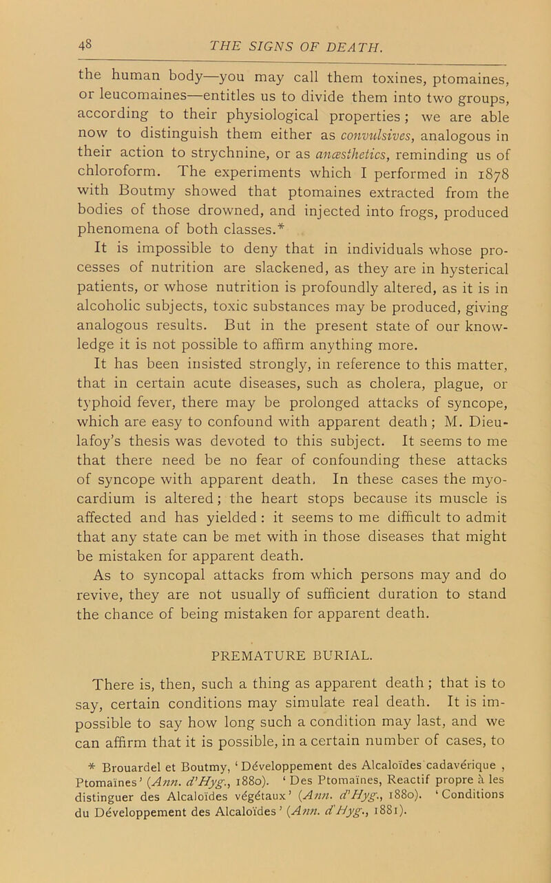 the human body—you may call them toxines, ptomaines, or leucomaines—entitles us to divide them into two groups, according to their physiological properties ; we are able now to distinguish them either as convulsives, analogous in their action to strychnine, or as ancesthetics, reminding us of chloroform. The experiments which I performed in 1878 with Boutmy showed that ptomaines extracted from the bodies of those drowned, and injected into frogs, produced phenomena of both classes.* It is impossible to deny that in individuals whose pro- cesses of nutrition are slackened, as they are in hysterical patients, or whose nutrition is profoundly altered, as it is in alcoholic subjects, toxic substances may be produced, giving analogous results. But in the present state of our know- ledge it is not possible to affirm anything more. It has been insisted strongly, in reference to this matter, that in certain acute diseases, such as cholera, plague, or typhoid fever, there may be prolonged attacks of syncope, which are easy to confound with apparent death ; M. Dieu- lafoy’s thesis was devoted to this subject. It seems to me that there need be no fear of confounding these attacks of syncope with apparent death, In these cases the myo- cardium is altered; the heart stops because its muscle is affected and has yielded: it seems to me difficult to admit that any state can be met with in those diseases that might be mistaken for apparent death. As to syncopal attacks from which persons may and do revive, they are not usually of sufficient duration to stand the chance of being mistaken for apparent death. PREMATURE BURIAL. There is, then, such a thing as apparent death ; that is to say, certain conditions may simulate real death. It is im- possible to say how long such a condition may last, and we can affirm that it is possible, in a certain number of cases, to * Brouardel et Boutmy, ‘ Ddveloppement des Alcalo'ides cadaverique , Ptomaines' {Ann. d’Hyg1880). ‘ Des Ptomaines, Reactif propre & les distinguer des Alcalo'ides vdgdtaux’ {Ann. d'Hyg., 1880). ‘Conditions du Developpement des Alcalo'ides ’ {Ann. d'Hyg., 1881).