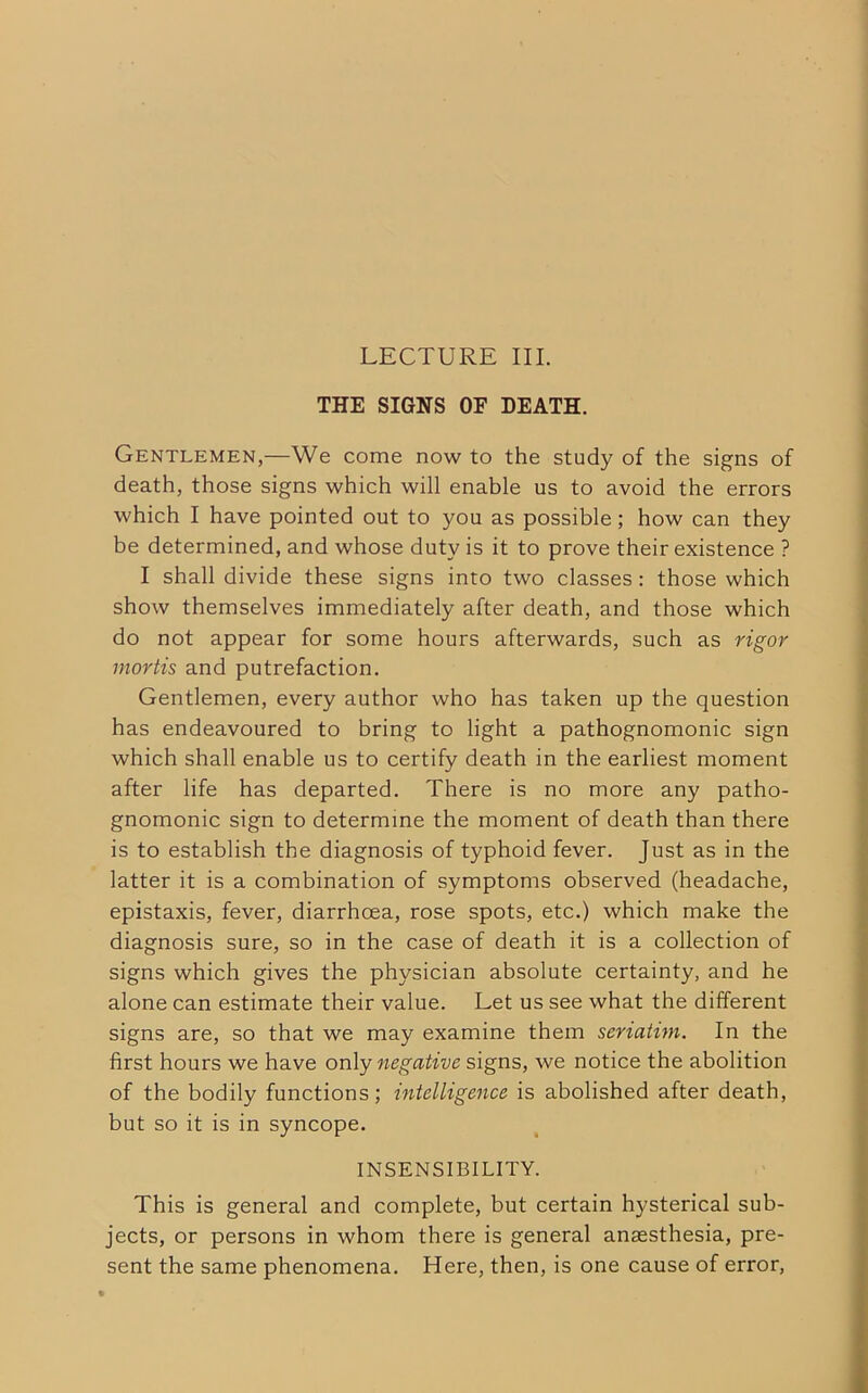 LECTURE III. THE SIGNS OF DEATH. Gentlemen,—We come now to the study of the signs of death, those signs which will enable us to avoid the errors which I have pointed out to you as possible; how can they be determined, and whose duty is it to prove their existence ? I shall divide these signs into two classes: those which show themselves immediately after death, and those which do not appear for some hours afterwards, such as rigor mortis and putrefaction. Gentlemen, every author who has taken up the question has endeavoured to bring to light a pathognomonic sign which shall enable us to certify death in the earliest moment after life has departed. There is no more any patho- gnomonic sign to determine the moment of death than there is to establish the diagnosis of typhoid fever. Just as in the latter it is a combination of symptoms observed (headache, epistaxis, fever, diarrhoea, rose spots, etc.) which make the diagnosis sure, so in the case of death it is a collection of signs which gives the physician absolute certainty, and he alone can estimate their value. Let us see what the different signs are, so that we may examine them seriatim. In the first hours we have only negative signs, we notice the abolition of the bodily functions; intelligence is abolished after death, but so it is in syncope. INSENSIBILITY. This is general and complete, but certain hysterical sub- jects, or persons in whom there is general anaesthesia, pre- sent the same phenomena. Here, then, is one cause of error,