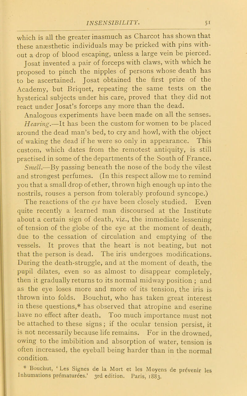 which is all the greater inasmuch as Charcot has shown that these anaesthetic individuals may be pricked with pins with- out a drop of blood escaping, unless a large vein be pierced. Josat invented a pair of forceps with claws, with which he proposed to pinch the nipples of persons whose death has to be ascertained. Josat obtained the first prize of the Academy, but Briquet, repeating the same tests on the hysterical subjects under his care, proved that they did not react under Josat’s forceps any more than the dead. Analogous experiments have been made on all the senses. Hearing.—It has been the custom for women to be placed around the dead man’s bed, to cry and howl, with the object of waking the dead if he were so only in appearance. This custom, which dates from the remotest antiquity, is still practised in some of the departments of the South of France. Smell.—By passing beneath the nose of the body the vilest and strongest perfumes. (In this respect allow me to remind you that a small drop of ether, thrown high enough up into the nostrils, rouses a person from tolerably profound syncope.) The reactions of the eye have been closely studied. Even quite recently a learned man discoursed at the Institute about a certain sign of death, viz., the immediate lessening of tension of the globe of the eye at the moment of death, due to the cessation of circulation and emptying of the vessels. It proves that the heart is not beating, but not that the person is dead. The iris undergoes modifications. During the death-struggle, and at the moment of death, the pupil dilates, even so as almost to disappear completely, then it gradually returns to its normal midway position ; and as the eye loses more and more of its tension, the iris is thrown into folds. Bouchut, who has taken great interest in these questions,* has observed that atropine and eserine have no effect after death. Too much importance must not be attached to these signs ; if the ocular tension persist, it is not necessarily because life remains. For in the drowned, owing to the imbibition and absorption of water, tension is often increased, the eyeball being harder than in the normal condition. * Bouchut, ‘ Les Signes cle la Mort et les Moyens de prdvenir les Inhumations prdmaturdes.’ 3rd edition. Paris, 1883.