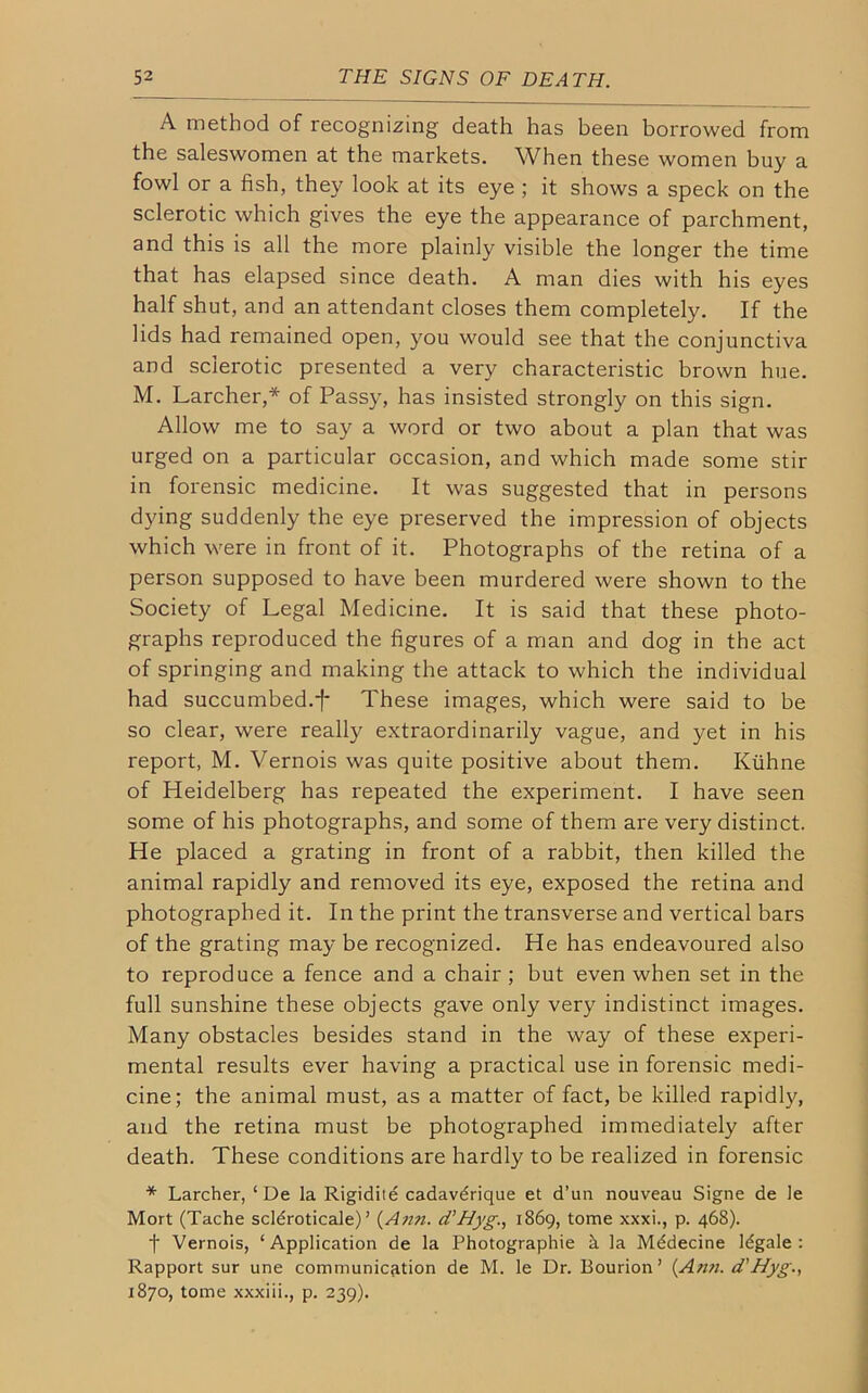 A method of recognizing death has been borrowed from the saleswomen at the markets. When these women buy a fowl or a fish, they look at its eye ; it shows a speck on the sclerotic which gives the eye the appearance of parchment, and this is all the more plainly visible the longer the time that has elapsed since death. A man dies with his eyes half shut, and an attendant closes them completely. If the lids had remained open, you would see that the conjunctiva and sclerotic presented a very characteristic brown hue. M. Larcher,* of Passy, has insisted strongly on this sign. Allow me to say a word or two about a plan that was urged on a particular occasion, and which made some stir in forensic medicine. It was suggested that in persons dying suddenly the eye preserved the impression of objects which were in front of it. Photographs of the retina of a person supposed to have been murdered were shown to the Society of Legal Medicine. It is said that these photo- graphs reproduced the figures of a man and dog in the act of springing and making the attack to which the individual had succumbed.f These images, which were said to be so clear, were really extraordinarily vague, and yet in his report, M. Vernois was quite positive about them. Kiihne of Heidelberg has repeated the experiment. I have seen some of his photographs, and some of them are very distinct. He placed a grating in front of a rabbit, then killed the animal rapidly and removed its eye, exposed the retina and photographed it. In the print the transverse and vertical bars of the grating may be recognized. He has endeavoured also to reproduce a fence and a chair ; but even when set in the full sunshine these objects gave only very indistinct images. Many obstacles besides stand in the way of these experi- mental results ever having a practical use in forensic medi- cine; the animal must, as a matter of fact, be killed rapidly, and the retina must be photographed immediately after death. These conditions are hardly to be realized in forensic * Larcher, ‘ De la Rigidite cadavdrique et d’un nouveau Signe de le Mort (Tache scldroticale) ’ (Ann. d’Hyg., 1869, tome xxxi., p. 468). f Vernois, ‘Application de la Photographic h la Mddecine ldgale : Rapport sur une communication de M. le Dr. Bourion’ (Ann. d’Hyg., 1870, tome xxxiii., p. 239).