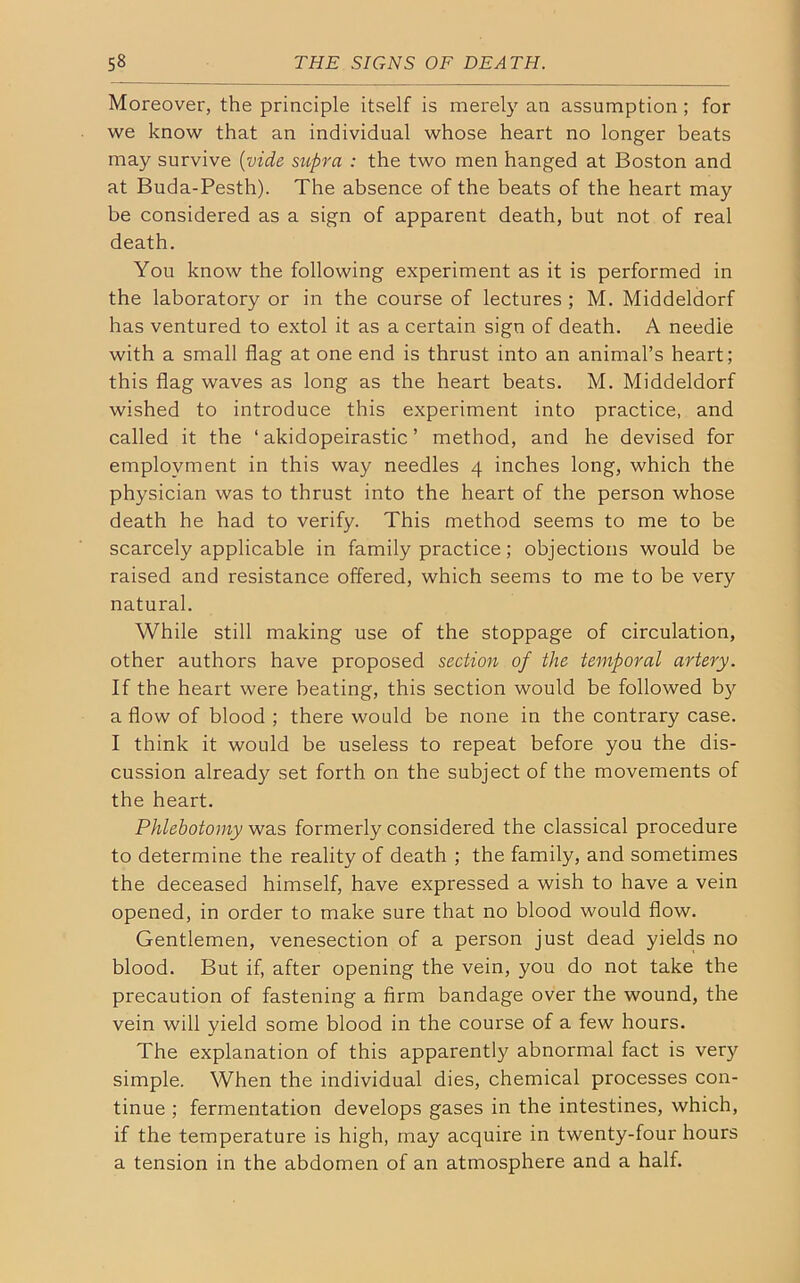 Moreover, the principle itself is merely an assumption ; for we know that an individual whose heart no longer beats may survive (vide supra : the two men hanged at Boston and at Buda-Pesth). The absence of the beats of the heart may be considered as a sign of apparent death, but not of real death. You know the following experiment as it is performed in the laboratory or in the course of lectures ; M. Middeldorf has ventured to extol it as a certain sign of death. A needle with a small flag at one end is thrust into an animal’s heart; this flag waves as long as the heart beats. M. Middeldorf wished to introduce this experiment into practice, and called it the ‘ akidopeirastic ’ method, and he devised for employment in this way needles 4 inches long, which the physician was to thrust into the heart of the person whose death he had to verify. This method seems to me to be scarcely applicable in family practice; objections would be raised and resistance offered, which seems to me to be very natural. While still making use of the stoppage of circulation, other authors have proposed section of the temporal artery. If the heart were beating, this section would be followed by a flow of blood ; there would be none in the contrary case. I think it would be useless to repeat before you the dis- cussion already set forth on the subject of the movements of the heart. Phlebotomy was formerly considered the classical procedure to determine the reality of death ; the family, and sometimes the deceased himself, have expressed a wish to have a vein opened, in order to make sure that no blood would flow. Gentlemen, venesection of a person just dead yields no blood. But if, after opening the vein, you do not take the precaution of fastening a firm bandage over the wound, the vein will yield some blood in the course of a few hours. The explanation of this apparently abnormal fact is very simple. When the individual dies, chemical processes con- tinue ; fermentation develops gases in the intestines, which, if the temperature is high, may acquire in twenty-four hours a tension in the abdomen of an atmosphere and a half.