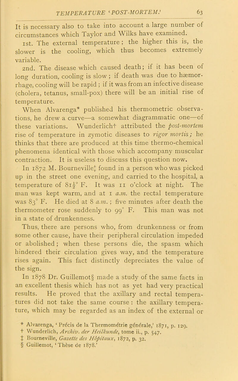 It is necessary also to take into account a large number of circumstances which 1 aylor and Wilks have examined. 1st. The external temperature ; the higher this is, the slower is the cooling, which thus becomes extremely variable. 2nd. The disease which caused death; if it has been of long duration, cooling is slow ; if death was due to haemor- rhage, cooling will be rapid ; if it was from an infective disease (cholera, tetanus, small-pox) there will be an initial rise of temperature. When Alvarenga* * * § published his thermometric observa- tions, he drew a curve—a somewhat diagrammatic one—of these variations. Wunderlicht attributed the post-mortem rise of temperature in zymotic diseases to rigor mortis; he thinks that there are produced at this time thermo-chemical phenomena identical with those which accompany muscular contraction. It is useless to discuss this question now. In 1872 M. BournevilleJ found in a person who was picked up in the street one evening, and carried to the hospital, a temperature of Sig-0 F. It was 11 o’clock at night. The man was kept warm, and at 1 a.m. the rectal temperature was 83° F. He died at 8 a.m.; five minutes after death the thermometer rose suddenly to 99° F. This man was not in a state of drunkenness. Thus, there are persons who, from drunkenness or from some other cause, have their peripheral circulation impeded or abolished ; when these persons die, the spasm which hindered their circulation gives way, and the temperature rises again. This fact distinctly depreciates the value of the sign. In 1878 Dr. Guillemot§ made a study of the same facts in an excellent thesis which has not as yet had very practical results. He proved that the axillary and rectal tempera- tures did not take the same course : the axillary tempera- ture, which may be regarded as an index of the external or * Alvarenga, ‘ Precis de la Thermometrie gdndrale,’ 1871, p. 129. + Wunderlich, Archiv. der Heilkunde, tome ii., p. 547. + Bourneville, Gazette des Hofiitaux, 1872, p. 32. § Guillemot, ‘ Th£se de 1878.’