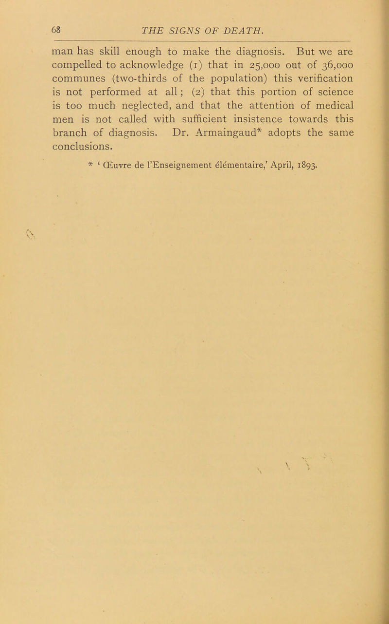 man has skill enough to make the diagnosis. But we are compelled to acknowledge (i) that in 25,000 out of 36,000 communes (two-thirds of the population) this verification is not performed at all ; (2) that this portion of science is too much neglected, and that the attention of medical men is not called with sufficient insistence towards this branch of diagnosis. Dr. Armaingaud* adopts the same conclusions. * ‘ CEuvre de l’Enseignement elementaire,’ April, 1893.