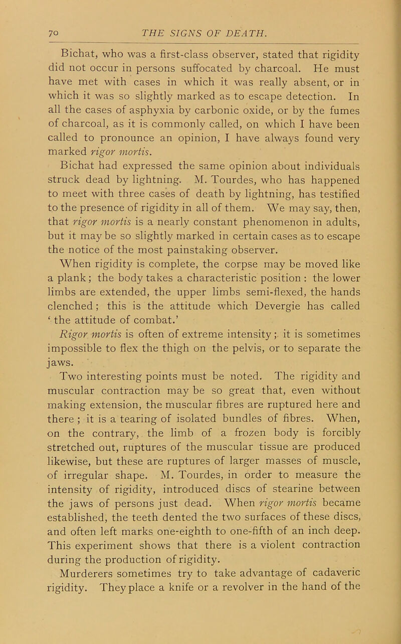Bichat, who was a first-class observer, stated that rigidity did not occur in persons suffocated by charcoal. He must have met with cases in which it was really absent, or in which it was so slightly marked as to escape detection. In all the cases of asphyxia by carbonic oxide, or by the fumes of charcoal, as it is commonly called, on which I have been called to pronounce an opinion, I have always found very marked rigor mortis. Bichat had expressed the same opinion about individuals struck dead by lightning. M. Tourdes, who has happened to meet with three cases of death by lightning, has testified to the presence of rigidity in all of them. We may say, then, that rigor mortis is a nearly constant phenomenon in adults, but it may be so slightly marked in certain cases as to escape the notice of the most painstaking observer. When rigidity is complete, the corpse may be moved like a plank; the body takes a characteristic position : the lower limbs are extended, the upper limbs semi-flexed, the hands clenched ; this is the attitude which Devergie has called ‘the attitude of combat.’ Rigor mortis is often of extreme intensity ; it is sometimes impossible to flex the thigh on the pelvis, or to separate the jaws. Two interesting points must be noted. The rigidity and muscular contraction may be so great that, even without making extension, the muscular fibres are ruptured here and there ; it is a tearing of isolated bundles of fibres. When, on the contrary, the limb of a frozen body is forcibly stretched out, ruptures of the muscular tissue are produced likewise, but these are ruptures of larger masses of muscle, of irregular shape. M. Tourdes, in order to measure the intensity of rigidity, introduced discs of stearine between the jaws of persons just dead. When rigor mortis became established, the teeth dented the two surfaces of these discs, and often left marks one-eighth to one-fifth of an inch deep. This experiment shows that there is a violent contraction during the production of rigidity. Murderers sometimes try to take advantage of cadaveric rigidity. They place a knife or a revolver in the hand of the
