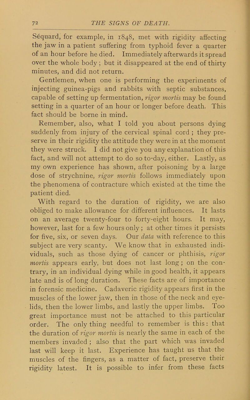 Sequard, for example, in 1848, met with rigidity affecting the jaw in a patient suffering from typhoid fever a quarter of an hour before he died. Immediately afterwards it spread over the whole body ; but it disappeared at the end of thirty minutes, and did not return. Gentlemen, when one is performing the experiments of injecting guinea-pigs and rabbits with septic substances, capable of setting up fermentation, rigor mortis may be found setting in a quarter of an hour or longer before death. This fact should be borne in mind. Remember, also, what I told you about persons dying suddenly from injury of the cervical spinal cord ; they pre- serve in their rigidity the attitude they were in at the moment they were struck. I did not give you any explanation of this fact, and will not attempt to do so to-day, either. Lastly, as my own experience has shown, after poisoning by a large dose of strychnine, rigor mortis follows immediately upon the phenomena of contracture which existed at the time the patient died. With regard to the duration of rigidity, we are also obliged to make allowance for different influences. It lasts on an average twenty-four to forty-eight hours. It may, however, last for a few hours only; at other times it persists for five, six, or seven days. Our data with reference to this subject are very scanty. We know that in exhausted indi- viduals, such as those dying of cancer or phthisis, rigor mortis appears early, but does not last long ; on the con- trary, in an individual dying while in good health, it appears late and is of long duration. These facts are of importance in forensic medicine. Cadaveric rigidity appears first in the muscles of the lower jaw, then in those of the neck and eye- lids, then the lower limbs, and lastly the upper limbs. Too great importance must not be attached to this particular order. The only thing needful to remember is this : that the duration of rigor mortis is nearly the same in each of the members invaded ; also that the part which was invaded last will keep it last. Experience has taught us that the muscles of the fingers, as a matter of fact, preserve their rigidity latest. It is possible to infer from these facts