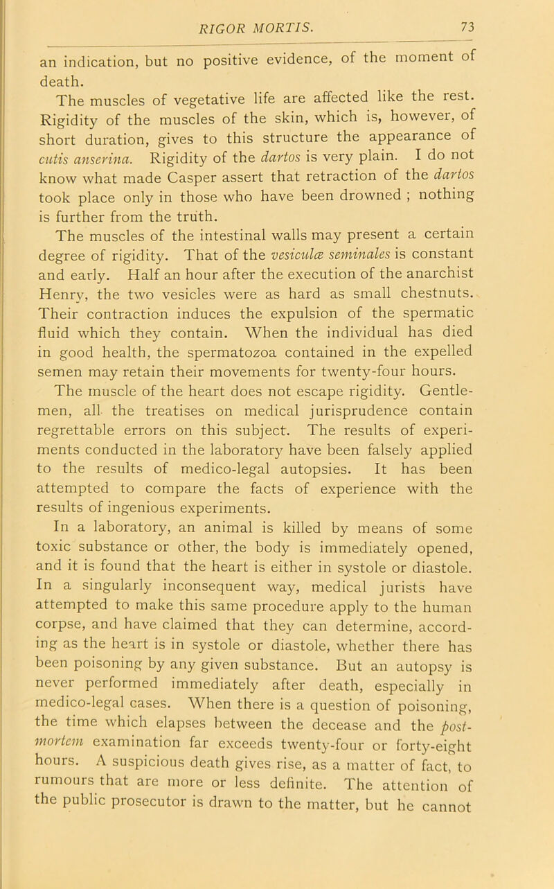 an indication, but no positive evidence, of the moment of death. The muscles of vegetative life are affected like the rest. Rigidity of the muscles of the skin, which is, howevei, of short duration, gives to this structure the appearance of cutis anserina. Rigidity of the dartos is very plain. I do not know what made Casper assert that retraction of the dartos took place only in those who have been drowned ; nothing is further from the truth. The muscles of the intestinal walls may present a certain degree of rigidity. That of the vesiculce seminalcs is constant and early. Half an hour after the execution of the anarchist Henry, the two vesicles were as hard as small chestnuts. Their contraction induces the expulsion of the spermatic fluid which they contain. When the individual has died in good health, the spermatozoa contained in the expelled semen may retain their movements for twenty-four hours. The muscle of the heart does not escape rigidity. Gentle- men, all the treatises on medical jurisprudence contain regrettable errors on this subject. The results of experi- ments conducted in the laboratory have been falsely applied to the results of medico-legal autopsies. It has been attempted to compare the facts of experience with the results of ingenious experiments. In a laboratory, an animal is killed by means of some toxic substance or other, the body is immediately opened, and it is found that the heart is either in systole or diastole. In a singularly inconsequent way, medical jurists have attempted to make this same procedure apply to the human corpse, and have claimed that they can determine, accord- ing as the heart is in systole or diastole, whether there has been poisoning by any given substance. But an autopsy is never performed immediately after death, especially in medico-legal cases. When there is a question of poisoning, the time which elapses between the decease and the post- mortem examination far exceeds twenty-four or forty-eight hours. A suspicious death gives rise, as a matter of fact, to rumours that are more or less definite. The attention of the public prosecutor is drawn to the matter, but he cannot