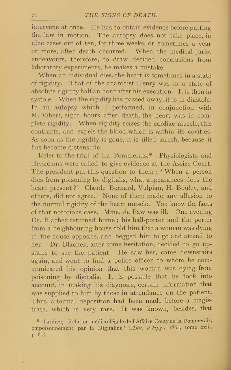 intervene at once. He has to obtain evidence before putting the law in motion. The autopsy does not take place, in nine cases out of ten, for three weeks, or sometimes a year or more, after death occurred. When the medical jurist endeavours, therefore, to draw decided conclusions from laboratory experiments, he makes a mistake. When an individual dies, the heart is sometimes in a state of rigidity. That of the anarchist Henry was in a state of absolute rigidity half an hour after his execution. It is then in systole. When the rigidity has passed away, it is in diastole. In an autopsy which I performed, in conjunction with M. Vibert, eight hours after death, the heart was in com- plete rigidity. When rigidity seizes the cardiac muscle, this contracts, and expels the blood which is within its cavities. As soon as the rigidity is gone, it is filled afresh, because it has become distensible. Refer to the trial of La Pommerais.* Physiologists and physicians were called to give evidence at the Assize Court. The president put this question to them : ‘ When a person dies from poisoning by digitalis, what appearances does the heart present?’ Claude Bernard, Vulpian, H. Bouley, and others, did not agree. None of them made any allusion to the normal rigidity of the heart muscle. You know the facts of that notorious case. Mme. de Paw was ill. One evening Dr. Blachez returned home ; his hall-porter and the porter from a neighbouring house told him that a woman was dying in the house opposite, and begged him to go and attend to her. Dr. Blachez, after some hesitation, decided to go up- stairs to see the patient. He saw her, came downstairs again, and went to find a police officer, to whom he com- municated his opinion that this woman was dying from poisoning by digitalis. It is possible that he took into account, in making his diagnosis, certain information that was supplied to him by those in attendance on the patient. Thus, a formal deposition had been made before a magis- trate, which is very rare. It was known, besides, that * Tardieu, ‘ Relation mddico-ldgale de l’Affaire Couty de la Pommerais, empoisonnement par la Digitaline’ {Ann. d'Hyg., 1864, tome xxii., p. 80).