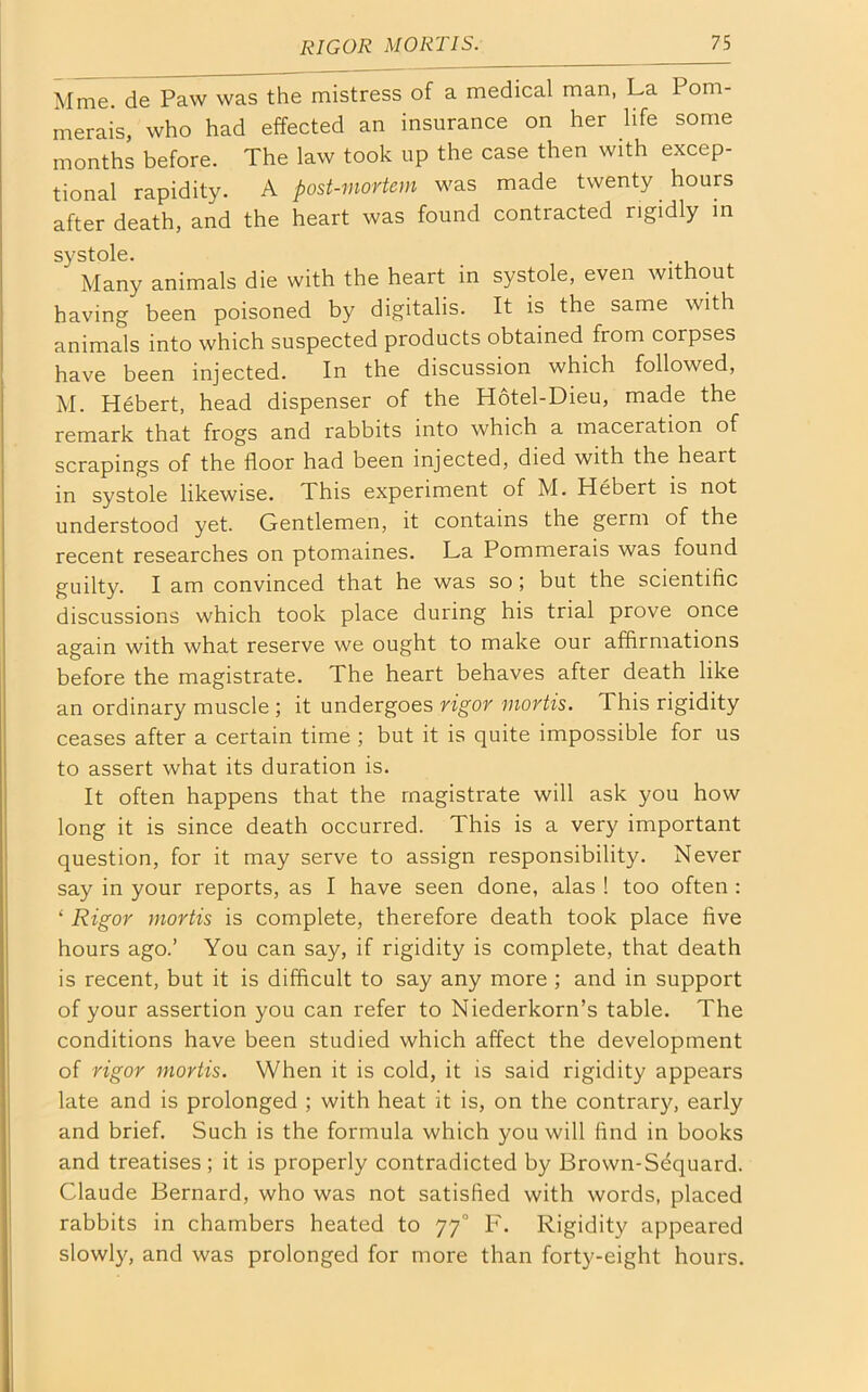 Mme. de Paw was the mistress of a medical man, La Pom- merais, who had effected an insurance on her life some months before. The law took up the case then with excep- tional rapidity. A post-mortem was made twenty hours after death, and the heart was found contracted rigidly in systole. ' Many animals die with the heart in systole, even without having been poisoned by digitalis. It is the same with animals into which suspected products obtained from corpses have been injected. In the discussion which followed, M. Hebert, head dispenser of the Hotel-Dieu, made the remark that frogs and rabbits into which a maceration of scrapings of the floor had been injected, died with the heait in systole likewise. This experiment of M. Hebert is not understood yet. Gentlemen, it contains the germ of the recent researches on ptomaines. La Pommerais was found guilty. I am convinced that he was so ; but the scientific discussions which took place during his trial prove once again with what reserve we ought to make our affirmations before the magistrate. The heart behaves after death like an ordinary muscle ; it undergoes rigor mortis. This rigidity ceases after a certain time ; but it is quite impossible for us to assert what its duration is. It often happens that the magistrate will ask you how long it is since death occurred. This is a very important question, for it may serve to assign responsibility. Never say in your reports, as I have seen done, alas ! too often : ‘ Rigor mortis is complete, therefore death took place five hours ago.’ You can say, if rigidity is complete, that death is recent, but it is difficult to say any more ; and in support of your assertion you can refer to Niederkorn’s table. The conditions have been studied which affect the development of rigor mortis. When it is cold, it is said rigidity appears late and is prolonged ; with heat it is, on the contrary, early and brief. Such is the formula which you will find in books and treatises; it is properly contradicted by Brown-Sdquard. Claude Bernard, who was not satisfied with words, placed rabbits in chambers heated to 770 F. Rigidity appeared slowly, and was prolonged for more than forty-eight hours.
