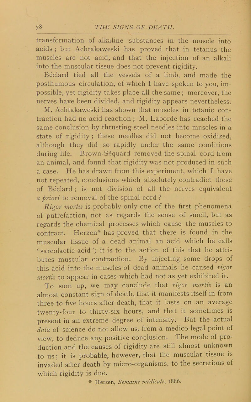 transformation of alkaline substances in the muscle into acids ; but Achtakaweski has proved that in tetanus the muscles are not acid, and that the injection of an alkali into the muscular tissue does not prevent rigidity. Beclard tied all the vessels of a limb, and made the posthumous circulation, of which I have spoken to you, im- possible, yet rigidity takes place all the same ; moreover, the nerves have been divided, and rigidity appears nevertheless. M. Achtakaweski has shown that muscles in tetanic con- traction had no acid reaction ; M. Laborde has reached the same conclusion by thrusting steel needles into muscles in a state of rigidity ; these needles did not become oxidized, although they did so rapidly under the same conditions during life. Brown-Sequard removed the spinal cord from an animal, and found that rigidity was not produced in such a case. He has drawn from this experiment, which I have not repeated, conclusions which absolutely contradict those of Beclard; is not division of all the nerves equivalent a priori to removal of the spinal cord ? Rigor mortis is probably only one of the first phenomena of putrefaction, not as regards the sense of smell, but as regards the chemical processes which cause the muscles to contract. Herzen* has proved that there is found in the muscular tissue of a dead animal an acid which he calls ‘ sarcolactic acid it is to the action of this that he attri- butes muscular contraction. By injecting some drops of this acid into the muscles of dead animals he caused rigor mortis to appear in cases which had not as yet exhibited it. To sum up, we may conclude that rigor mortis is an almost constant sign of death, that it manifests itself in from three to five hours after death, that it lasts on an average twenty-four to thirty-six hours, and that it sometimes is present in an extreme degree of intensity. But the actual data of science do not allow us, from a medico-legal point of view, to deduce any positive conclusion. 1 he mode of pro- duction and the causes of rigidity are still almost unknown to us ; it is probable, however, that the muscular tissue is invaded after death by micro-organisms, to the secretions of which rigidity is due. * Herzen, Semaine medic ale, 1886.