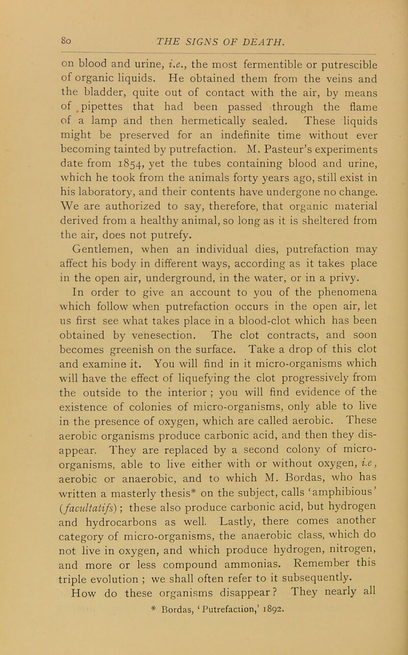 on blood and urine, i.e., the most fermentible or putrescible of organic liquids. He obtained them from the veins and the bladder, quite out of contact with the air, by means of pipettes that had been passed through the flame of a lamp and then hermetically sealed. These liquids might be preserved for an indefinite time without ever becoming tainted by putrefaction. M. Pasteur’s experiments date from 1854, yet the tubes containing blood and urine, which he took from the animals forty years ago, still exist in his laboratory, and their contents have undergone no change. We are authorized to say, therefore, that organic material derived from a healthy animal, so long as it is sheltered from the air, does not putrefy. Gentlemen, when an individual dies, putrefaction may affect his body in different ways, according as it takes place in the open air, underground, in the water, or in a privy. In order to give an account to you of the phenomena which follow when putrefaction occurs in the open air, let us first see what takes place in a blood-clot which has been obtained by venesection. The clot contracts, and soon becomes greenish on the surface. Take a drop of this clot and examine it. You will find in it micro-organisms which will have the effect of liquefying the clot progressively from the outside to the interior ; you will find evidence of the existence of colonies of micro-organisms, only able to live in the presence of oxygen, which are called aerobic. These aerobic organisms produce carbonic acid, and then they dis- appear. They are replaced by a second colony of micro- organisms, able to live either with or without oxygen, i.e, aerobic or anaerobic, and to which M. Bordas, who has written a masterly thesis* on the subject, calls ‘amphibious (facultatifs); these also produce carbonic acid, but hydrogen and hydrocarbons as well. Lastly, there comes another category of micro-organisms, the anaerobic class, which do not live in oxygen, and which produce hydrogen, nitrogen, and more or less compound ammonias. Remember this triple evolution ; we shall often refer to it subsequently. How do these organisms disappear? They nearly all * Bordas, ‘ Putrefaction,’ 1892.