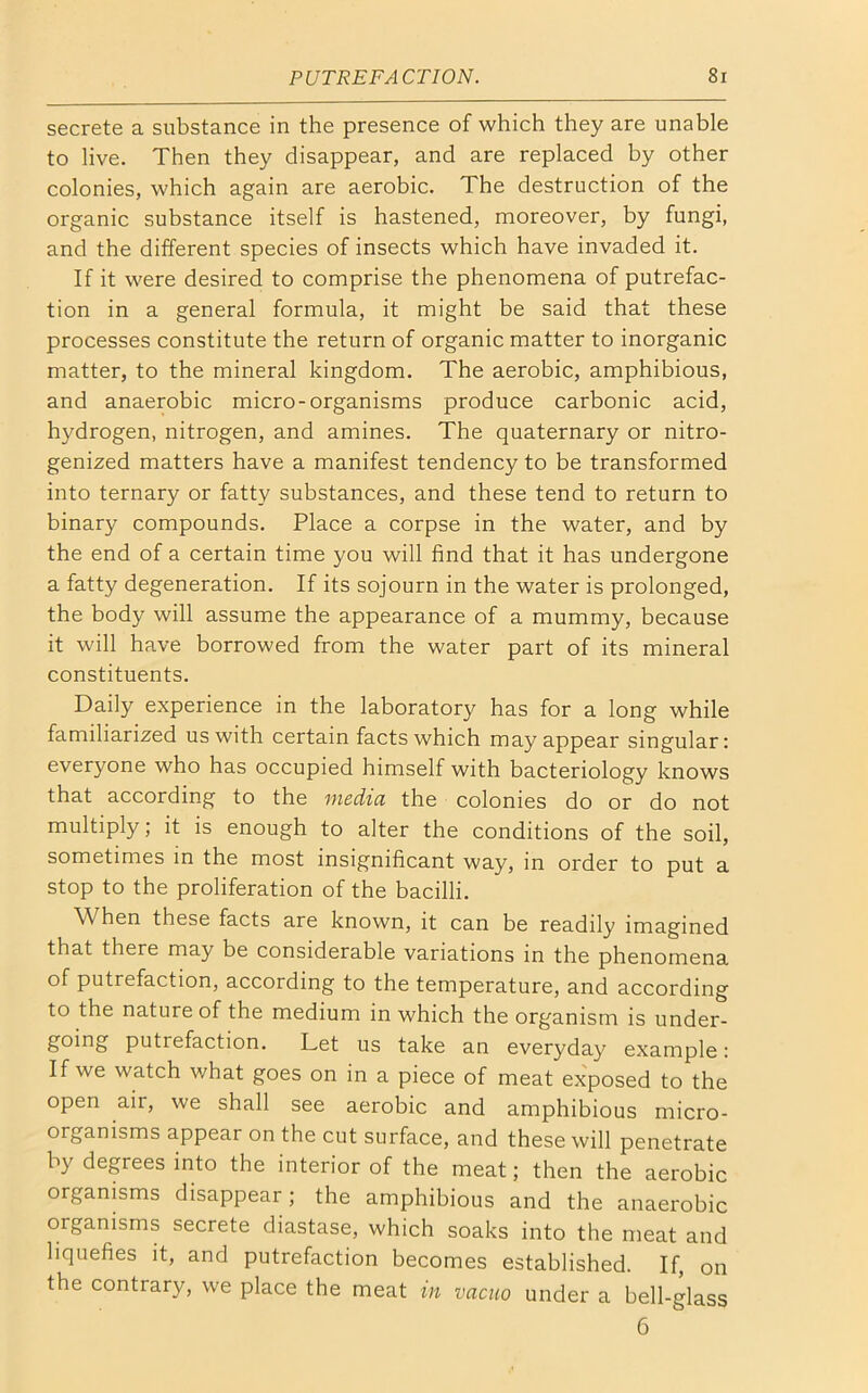 secrete a substance in the presence of which they are unable to live. Then they disappear, and are replaced by other colonies, which again are aerobic. The destruction of the organic substance itself is hastened, moreover, by fungi, and the different species of insects which have invaded it. If it were desired to comprise the phenomena of putrefac- tion in a general formula, it might be said that these processes constitute the return of organic matter to inorganic matter, to the mineral kingdom. The aerobic, amphibious, and anaerobic micro-organisms produce carbonic acid, hydrogen, nitrogen, and amines. The quaternary or nitro- genized matters have a manifest tendency to be transformed into ternary or fatty substances, and these tend to return to binary compounds. Place a corpse in the water, and by the end of a certain time you will find that it has undergone a fatty degeneration. If its sojourn in the water is prolonged, the body will assume the appearance of a mummy, because it will have borrowed from the water part of its mineral constituents. Daily experience in the laboratory has for a long while familiarized us with certain facts which may appear singular: everyone who has occupied himself with bacteriology knows that according to the media the colonies do or do not multiply; it is enough to alter the conditions of the soil, sometimes in the most insignificant way, in order to put a stop to the proliferation of the bacilli. When these facts are known, it can be readily imagined that there may be considerable variations in the phenomena of putrefaction, according to the temperature, and according to the nature of the medium in which the organism is under- going putrefaction. Let us take an everyday example: If we watch what goes on in a piece of meat exposed to the open air, we shall see aerobic and amphibious micro- organisms appear on the cut surface, and these will penetrate by degrees into the interior of the meat; then the aerobic organisms disappear; the amphibious and the anaerobic oiganisms secrete diastase, which soaks into the meat and liquefies it, and putrefaction becomes established. If, on the contrary, we place the meat in vacuo under a bell-glass 6