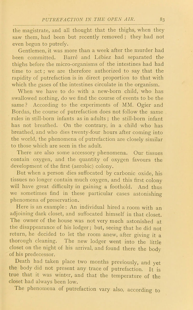 the magistrate, and all thought that the thighs, when they saw them, had been but recently removed ; they had not even begun to putrefy. Gentlemen, it was more than a week after the murder had been committed. Barre and Lebiez had separated the thighs before the micro-organisms of the intestines had had time to act; we are therefore authorized to say that the rapidity of putrefaction is in direct proportion to that with which the gases of the intestines circulate in the organism. When we have to do with a new-born child, who has swallowed nothing, do we find the course of events to be the same ? According to the experiments of MM. Ogier and Bordas, the course of putrefaction does not follow the same rules in still-born infants as in adults ; the still-born infant has not breathed. On the contrary, in a child who has breathed, and who dies twenty-four hours after coming into the world, the phenomena of putrefaction are closely similar to those which are seen in the adult. There are also some accessory phenomena. Our tissues contain oxygen, and the quantity of oxygen favours the development of the first (aerobic) colony. But when a person dies suffocated by carbonic oxide, his tissues no longer contain much oxygen, and this first colony will have great difficulty in gaining a foothold. And thus we sometimes find in these particular cases astonishing phenomena of preservation. Here is an example: An individual hired a room with an adjoining dark closet, and suffocated himself in that closet. The owner of the house was not very much astonished at the disappearance of his lodger; but, seeing that he did not return, he decided to let the room anew, after giving it a thorough cleaning. The new lodger went into the little closet on the night of his arrival, and found there the body of his predecessor. Death had taken place two months previously, and yet the body did not present any trace of putrefaction. It is true that it was winter, and that the temperature of the closet had always been low. The phenomena of putrefaction vary also, according to