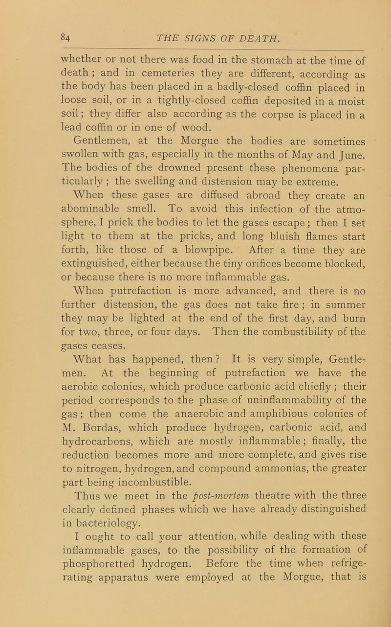 whether or not there was food in the stomach at the time of death ; and in cemeteries they are different, according as the body has been placed in a badly-closed coffin placed in loose soil, or in a tightly-closed coffin deposited in a moist soil; they differ also according as the corpse is placed in a lead coffin or in one of wood. Gentlemen, at the Morgue the bodies are sometimes swollen with gas, especially in the months of May and June. The bodies of the drowned present these phenomena par- ticularly ; the swelling and distension may be extreme. When these gases are diffused abroad they create an abominable smell. To avoid this infection of the atmo- sphere, I prick the bodies to let the gases escape; then I set light to them at the pricks, and long bluish flames start forth, like those of a blowpipe. After a time they are extinguished, either because the tiny orifices become blocked, or because there is no more inflammable gas. When putrefaction is more advanced, and there is no further distension, the gas does not take fire ; in summer they may be lighted at the end of the first day, and burn for two, three, or four days. Then the combustibility of the gases ceases. What has happened, then ? It is very simple, Gentle- men. At the beginning of putrefaction we have the aerobic colonies, which produce carbonic acid chiefly ; their period corresponds to the phase of uninflammability of the gas; then come the anaerobic and amphibious colonies of M. Bordas, which produce hydrogen, carbonic acid, and hydrocarbons, which are mostly inflammable; finally, the reduction becomes more and more complete, and gives rise to nitrogen, hydrogen, and compound ammonias, the greater part being incombustible. Thus we meet in the post-mortem theatre with the three clearly defined phases which we have already distinguished in bacteriology. I ought to call your attention, while dealing with these inflammable gases, to the possibility of the formation of phosphoretted hydrogen. Before the time when refrige- rating apparatus were employed at the Morgue, that is