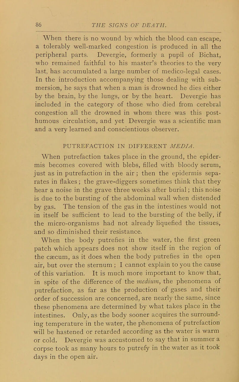 When there is no wound by which the blood can escape, a tolerably well-marked congestion is produced in all the peripheral parts. Devergie, formerly a pupil of Bichat, who remained faithful to his master’s theories to the very last, has accumulated a large number of medico-legal cases. In the introduction accompanying those dealing with sub- mersion, he says that when a man is drowned he dies either by the brain, by the lungs, or by the heart. Devergie has included in the category of those who died from cerebral congestion all the drowned in whom there was this post- humous circulation, and yet Devergie was a scientific man and a very learned and conscientious observer. PUTREFACTION IN DIFFERENT MEDIA. When putrefaction takes place in the ground, the epider- mis becomes covered with blebs, filled with bloody serum, just as in putrefaction in the air ; then the epidermis sepa- rates in flakes; the grave-diggers sometimes think that they hear a noise in the grave three weeks after burial; this noise is due to the bursting of the abdominal wall when distended by gas. The tension of the gas in the intestines would not in itself be sufficient to lead to the bursting of the belly, if the micro-organisms had not already liquefied the tissues, and so diminished their resistance. When the body putrefies in the water, the first green patch which appears does not show itself in the region of the caecum, as it does when the body putrefies in the open air, but over the sternum ; I cannot explain to you the cause of this variation. It is much more important to know that, in spite of the difference of the medium, the phenomena of putrefaction, as far as the production of gases and their order of succession are concerned, are nearly the same, since these phenomena are determined by what takes place in the intestines. Only, as the body sooner acquires the surround- ing temperature in the water, the phenomena of putrefaction will be hastened or retarded according as the water is warm or cold. Devergie was accustomed to say that in summer a corpse took as many hours to putrefy in the water as it took days in the open air.