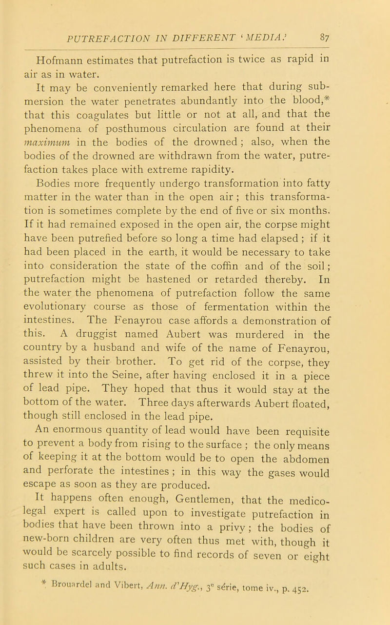 Hofmann estimates that putrefaction is twice as rapid in air as in water. It may be conveniently remarked here that during sub- mersion the water penetrates abundantly into the blood,* that this coagulates but little or not at all, and that the phenomena of posthumous circulation are found at their maximum in the bodies of the drowned ; also, when the bodies of the drowned are withdrawn from the water, putre- faction takes place with extreme rapidity. Bodies more frequently undergo transformation into fatty matter in the water than in the open air ; this transforma- tion is sometimes complete by the end of five or six months. If it had remained exposed in the open air, the corpse might have been putrefied before so long a time had elapsed ; if it had been placed in the earth, it would be necessary to take into consideration the state of the coffin and of the soil; putrefaction might be hastened or retarded thereby. In the water the phenomena of putrefaction follow the same evolutionary course as those of fermentation within the intestines. The Fenayrou case affords a demonstration of this. A druggist named Aubert was murdered in the country by a husband and wife of the name of Fenayrou, assisted by their brother. To get rid of the corpse, they threw it into the Seine, after having enclosed it in a piece of lead pipe. They hoped that thus it would stay at the bottom of the water. Three days afterwards Aubert floated, though still enclosed in the lead pipe. An enormous quantity of lead would have been requisite to prevent a body from rising to the surface ; the only means of keeping it at the bottom would be to open the abdomen and perforate the intestines ; in this way the gases would escape as soon as they are produced. It happens often enough, Gentlemen, that the medico- legal expert is called upon to investigate putrefaction in bodies that have been thrown into a privy; the bodies of new-born children are very often thus met with, though it would be scarcely possible to find records of seven or eight such cases in adults. * Brouardel and Vibert, Ann. d'Hyg., 3° serie, tome iv., p. 452.