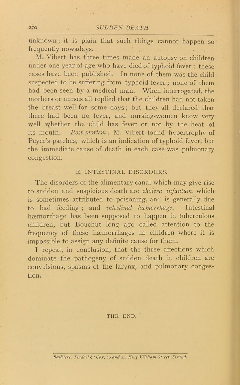 unknown; it is plain that such things cannot happen so frequently nowadays. M. Vibert has three times made an autopsy on children under one year of age who have died of typhoid fever ; these cases have been published. In none of them was the child suspected to be suffering from typhoid fever ; none of them had been seen by a medical man. When interrogated, the mothers or nurses all replied that the children had not taken the breast well for some days; but they all declared that there had been no fever, and nursing-women know very well vyhether the child has fever or not by the heat of its mouth. Post-mortem: M. Vibert found hypertrophy of Peyer’s patches, which is an indication of typhoid fever, but the immediate cause of death in each case was pulmonary congestion. E. INTESTINAL DISORDERS. The disorders of the alimentary canal which may give rise to sudden and suspicious death are cholera infantum, which is sometimes attributed to poisoning, and is generally due to bad feeding ; and intestinal hcemorrhage. Intestinal haemorrhage has been supposed to happen in tuberculous children, but Bouchut long ago called attention to the frequency of these haemorrhages in children where it is impossible to assign any definite cause for them. I repeat, in conclusion, that the three affections which dominate the pathogeny of sudden death in children are convulsions, spasms of the larynx, and pulmonary conges- tion. THE END. Bailliere, Tindall Cox, 20 and 21, King William Street, Strand.