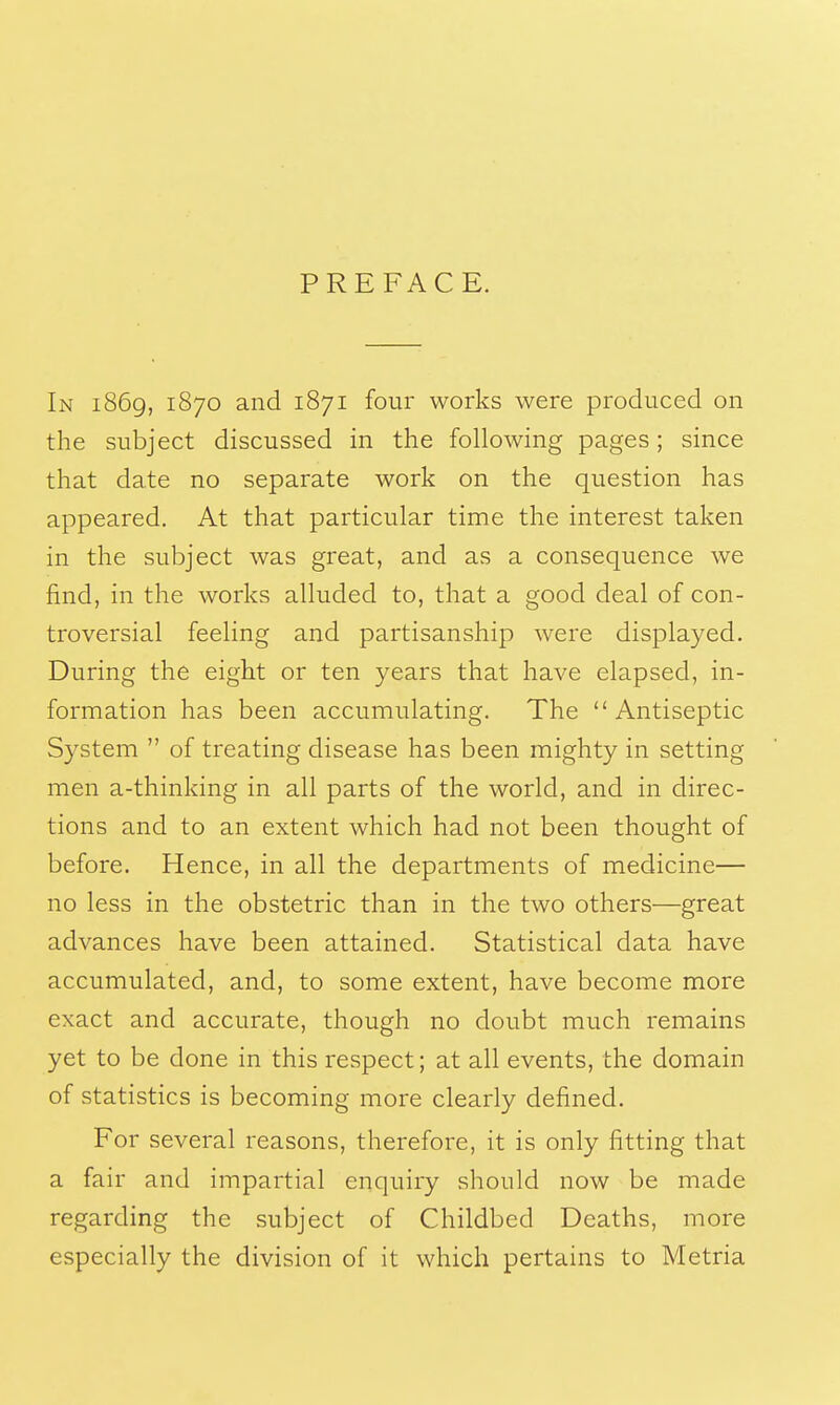 PREFACE. In 1869, 1870 and 1871 four works were produced on the subject discussed in the following pages; since that date no separate work on the question has appeared. At that particular time the interest taken in the subject was great, and as a consequence we find, in the works alluded to, that a good deal of con- troversial feeling and partisanship were displayed. During the eight or ten years that have elapsed, in- formation has been accumulating. The Antiseptic System  of treating disease has been mighty in setting men a-thinking in all parts of the world, and in direc- tions and to an extent which had not been thought of before. Hence, in all the departments of medicine— no less in the obstetric than in the two others—great advances have been attained. Statistical data have accumulated, and, to some extent, have become more exact and accurate, though no doubt much remains yet to be done in this respect; at all events, the domain of statistics is becoming more clearly defined. For several reasons, therefore, it is only fitting that a fair and impartial enquiry should now be made regarding the subject of Childbed Deaths, more especially the division of it which pertains to Metria