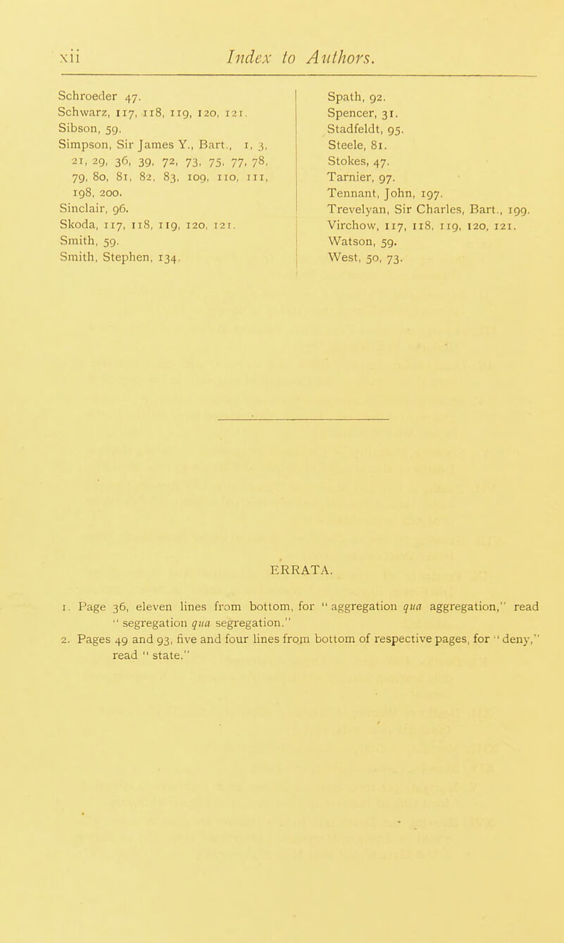 Schroeder 47. Schwarz, 117, 118, 119, 120, 121. Sibson, 59. Simpson, Sir James Y., Bart., 1, 3, 21, 29, 36, 39, 72, 73, 75, 77, 78, 79, 80, 81, 82, 83, 109, no, III, 198, 200. Sinclair, 96. Skoda, 117, 118, 119, 120, r2i. Smith, 59. Smith, Stephen, 134, Spath, 92. Spencer, 31. Stadfeldt, 95. Steele, 81. Stokes, 47. Tarnier, 97. Tennant, John, 197. Trevelyan, Sir Charles, Bart., 199. Virchow, 117, 118, 119, 120, 121. Watson, 5g. West, 50, 73. ERRATA. 1. Page 36, eleven lines from bottom, for  aggregation qua aggregation, read  segregation qua segregation. 2. Pages 49 and 93, five and four lines from bottom of respective pages, for  deny, read  state.