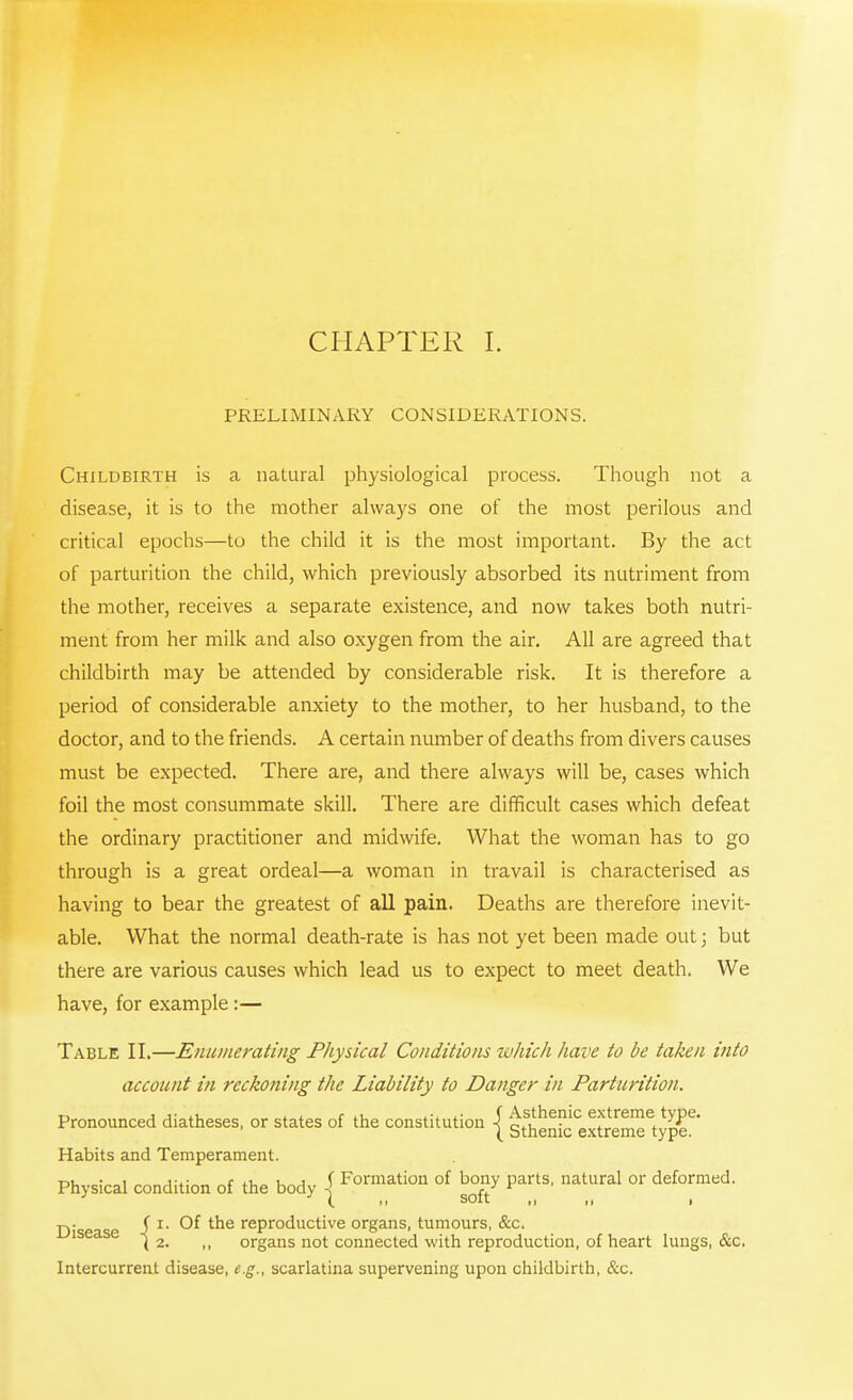 CHAPTER I. PRELIMINARY CONSIDERATIONS. Childbirth is a natural physiological process. Though not a disease, it is to the mother always one of the most perilous and critical epochs—to the child it is the most important. By the act of parturition the child, which previously absorbed its nutriment from the mother, receives a separate existence, and now takes both nutri- ment from her milk and also oxygen from the air. All are agreed that childbirth may be attended by considerable risk. It is therefore a period of considerable anxiety to the mother, to her husband, to the doctor, and to the friends. A certain number of deaths from divers causes must be expected. There are, and there always will be, cases which foil the most consummate skill. There are difficult cases which defeat the ordinary practitioner and midwife. What the woman has to go through is a great ordeal—a woman in travail is characterised as having to bear the greatest of all pain. Deaths are therefore inevit- able. What the normal death-rate is has not yet been made out; but there are various causes which lead us to expect to meet death. We have, for example :— Table II.—Enumerating Physical Conditions which have to be taken into account in reckoning the Liability to Danger in Parturition. Pronounced diatheses, or states of the constitution \ Asthemc extreme type. ( Sthenic extreme type. Habits and Temperament. Physical condition of the body 1 Formation °f Jjgy Par^ nat«ral or deformed. D'sease i r' ^ trie reproductive organs, tumours, &c. 1 ( 2. ,, organs not connected with reproduction, of heart lungs, &c. Intercurrent disease, e.g., scarlatina supervening upon childbirth, &c.