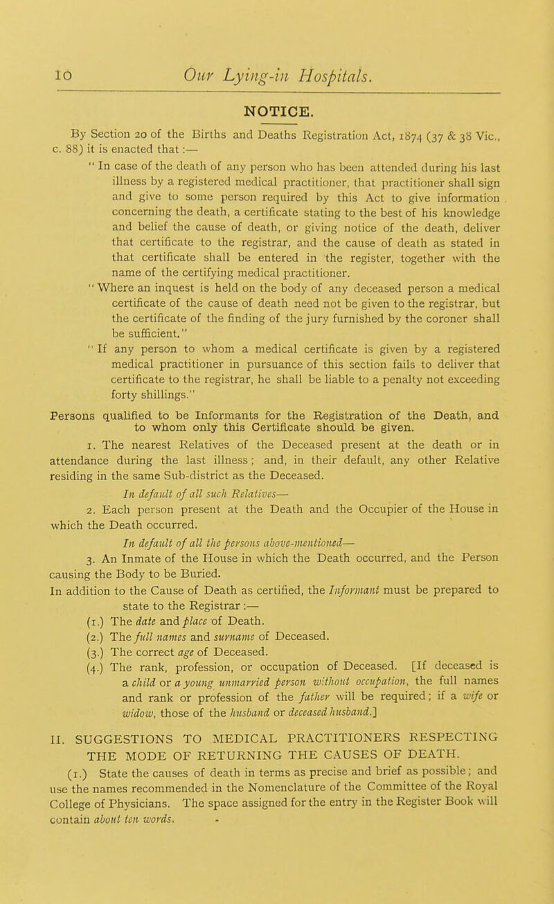 NOTICE. By Section 20 of the Births and Deaths Registration Act, 1S74 (37 & 3^ vic- c. 88) it is enacted that:—  In case of the death of any person who has been attended during his last illness by a registered medical practitioner, that practitioner shall sign and give to some person required by this Act to give information concerning the death, a certificate stating to the best of his knowledge and belief the cause of death, or giving notice of the death, deliver that certificate to the registrar, and the cause of death as stated in that certificate shall be entered in the register, together with the name of the certifying medical practitioner.  Where an inquest is held on the body of any deceased person a medical certificate of the cause of death need not be given to the registrar, but the certificate of the finding of the jury furnished by the coroner shall be sufficient.  If any person to whom a medical certificate is given by a registered medical practitioner in pursuance of this section fails to deliver that certificate to the registrar, he shall be liable to a penalty not exceeding forty shillings. Persons qualified to be Informants for the Registration of the Death, and to whom only this Certificate should be given. 1. The nearest Relatives of the Deceased present at the death or in attendance during the last illness ; and, in their default, any other Relative residing in the same Sub-district as the Deceased. In default of all such Relatives— 2. Each person present at the Death and the Occupier of the House in which the Death occurred. In default of all the persons above-mentioned— 3. An Inmate of the House in which the Death occurred, and the Person causing the Body to be Buried. In addition to the Cause of Death as certified, the Informant must be prepared to state to the Registrar :— (1.) The date and place of Death. (2.) The full names and surname of Deceased. (3.) The correct age of Deceased. (4.) The rank, profession, or occupation of Deceased. [If deceased is a child or a young unmarried person without occupation, the full names and rank or profession of the father will be required; if a wife or widow, those of the husband or deceased husband.'] II. SUGGESTIONS TO MEDICAL PRACTITIONERS RESPECTING THE MODE OF RETURNING THE CAUSES OF DEATH. (1.) State the causes of death in terms as precise and brief as possible; and use the names recommended in the Nomenclature of the Committee of the Royal College of Physicians. The space assigned for the entry in the Register Book will contain about ten words.