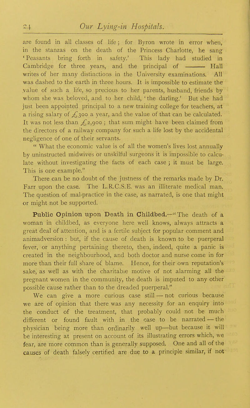 are found in all classes of life; for Byron wrote in error when, in the stanzas on the death of the Princess Charlotte, he sang ' Peasants bring forth in safety.' This lady had studied in Cambridge for three years, and the principal of Hall writes of her many distinctions in the University examinations. All was dashed to the earth in three hours. It is impossible to estimate the .value of such a life, so precious to her parents, husband, friends by whom she was beloved, and to her child, ' the darling.' But she had just been appointed principal to a new training college for teachers, at a rising salary of .£300 a year, and the value of that can be calculated. It was not less than ^2,900 ; that sum might have been claimed from the directors of a railway company for such a life lost by the accidental negligence of one of their servants.  What the economic value is of all the women's lives lost annually by uninstructed midwives or unskilful surgeons it is impossible to calcu- late without investigating the facts of each case ; it must be large. This is one example. There can be no doubt of the justness of the remarks made by Dr. Farr upon the case. The L.R.C.S.E. was an illiterate medical man. The question of mal-practice in the case, as narrated, is one that might or might not be supported. Public Opinion upon Death in Childbed.— The death of a woman in childbed, as everyone here well knows, always attracts a great deal of attention, and is a fertile subject for popular comment and animadversion : but, if the cause of death is known to be puerperal fever, or anything pertaining thereto, then, indeed, quite a panic is created in the neighbourhood, and both doctor and nurse come in for more than their full share of blame. Hence, for their own reputation's sake, as well as with the charitable motive of not alarming all the pregnant women in the community, the death is imputed to any other possible cause rather than to the dreaded puerperal. We can give a more curious case still — not curious because we are of opinion that there was any necessity for an enquiry into the conduct of the treatment, that probably could not be much different or found fault with in the case to be narrated — the physician being more than ordinarily well up—but because it will be interesting at present on account of its illustrating errors which, we fear, are more common than is generally supposed. One and all of the causes of death falsely certified are due to a principle similar, if not