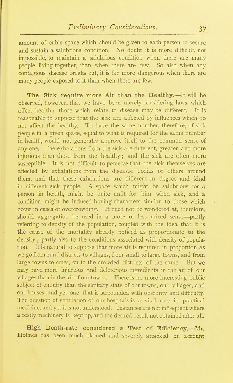 amount of cubic space which should be given to each person to secure and sustain a salubrious condition. No doubt it is more difficult, not impossible, to maintain a salubrious condition when there are many people living together, than when there are few. So also when any contagious disease breaks out, it is far more dangerous when there are many people exposed to it than when there are few. The Sick require more Air than the Healthy.—It will be observed, however, that we have been merely considering laws which affect health; those which relate to disease may be different. It is reasonable to suppose that the sick are affected by influences which do not affect the healthy. To have the same number, therefore, of sick people in a given space, equal to what is required for the same number in health, would not generally approve itself to the common sense of any one. The exhalations from the sick are different, greater, and more injurious than those from the healthy; and the sick are often more susceptible. It is not difficult to perceive that the sick themselves are affected by exhalations from the diseased bodies of others around them, and that these exhalations are different in degree and kind in different sick people. A space which might be salubrious for a person in health, might be quite unfit for him when sick, and a condition might be induced having characters similar to those which occur in cases of overcrowding. It need not be wondered at, therefore, should aggregation be used in a more or less mixed sense—partly referring to density of the population, coupled with the idea that it is the cause of the mortality already noticed as proportionate to the density; partly also to the conditions associated with density of popula- tion. It is natural to suppose that more air is required in proportion as we go from rural districts to villages, from small to large towns, and from large towns to cities, on to the crowded districts of the same. But we may have more injurious and deleterious ingredients in the air of our villages than in the air of our towns. There is no more interesting public subject of enquiry than the sanitary state of our towns, our villages, and our houses, and yet one that is surrounded with obscurity and difficulty. The question of ventilation of our hospitals is a vital one in practical medicine, and yet it is not understood. Instances are not infrequent where a costly machinery is kept up, and the desired result not obtained after all. High Death-rate considered a Test of Efficiency.—Mr. Holmes has been much blamed and severely attacked on account