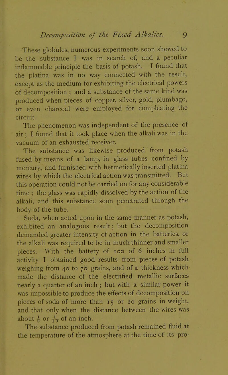 These globules, numerous experiments soon shewed to be the substance I was in search of, and a peculiar inflammable principle the basis of potash. I found that the platina was in no way connected with the result, except as the medium for exhibiting the electrical powers of decomposition ; and a substance of the same kind was produced when pieces of copper, silver, gold, plumbago, or even charcoal were employed for compleating the circuit. The phenomenon was independent of the presence of air; I found that it took place when the alkali was in the vacuum of an exhausted receiver. The substance w^as likewise produced from potash fused by means of a lamp, in glass tubes confined by mercury, and furnished with hermetically inserted platina wires by which the electrical action was transmitted. But this operation could not be carried on for any considerable time ; the glass was rapidly dissolved by the action of the alkali, and this substance soon penetrated through the body of the tube. Soda, when acted upon in the same manner as potash, exhibited an analogous result; but the decomposition demanded greater intensity of action in the batteries, or the alkali was required to be in much thinner and smaller pieces. With the battery of loo of 6 inches in full activity I obtained good results from pieces of potash weighing from 40 to 70 grains, and of a thickness which made the distance of the electrified metallic surfaces nearly a quarter of an inch ; but with a similar power it was impossible to produce the effects of decomposition on pieces of soda of more than 15 or 20 grains in weight, and that only when the distance between the wires was about ^ or of an inch. The substance produced from potash remained fluid at the temperature of the atmosphere at the time of its pro-