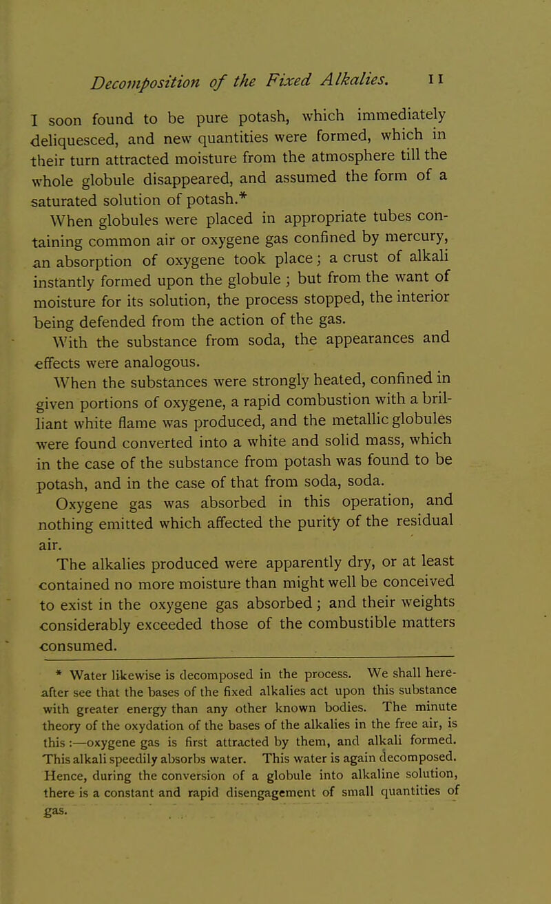 1 soon found to be pure potash, which immediately deliquesced, and new quantities were formed, which in their turn attracted moisture from the atmosphere till the whole globule disappeared, and assumed the form of a saturated solution of potash.* When globules were placed in appropriate tubes con- taining common air or oxygene gas confined by mercury, an absorption of oxygene took place; a crust of alkali instantly formed upon the globule ; but from the want of moisture for its solution, the process stopped, the interior being defended from the action of the gas. With the substance from soda, the appearances and effects were analogous. When the substances were strongly heated, confined in given portions of oxygene, a rapid combustion with a bril- liant white flame was produced, and the metallic globules were found converted into a white and solid mass, which in the case of the substance from potash was found to be potash, and in the case of that from soda, soda. Oxygene gas was absorbed in this operation, and nothing emitted which affected the purity of the residual air. The alkalies produced were apparently dry, or at least contained no more moisture than might well be conceived to exist in the oxygene gas absorbed; and their weights considerably exceeded those of the combustible matters consumed. * Water likewise is decomposed in the process. We shall here- after see that the bases of the fixed alkalies act upon this substance with greater energy than any other known bodies. The minute theory of the oxydation of the bases of the alkalies in the free air, is this :—oxygene gas is first attracted by them, and alkali formed. This alkali speedily absorbs water. This water is again decomposed. Hence, during the conversion of a globule into alkaline solution, there is a constant and rapid disengagement of small quantities of gas.