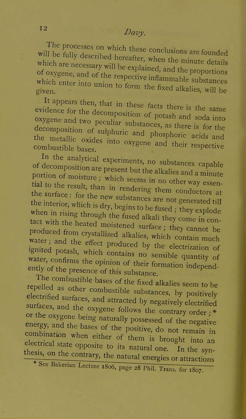 It appears then, that in these farf^ th.r • .u evidence for th^ L ^^^^^ ^he same combustible bases. ^ '^^pective In the analytical experiments, no substances capable PortT of  P^^^ ^'^^ ^^kalies and a mLt pot on of moisture; which seems in no other way essen t ur cVfo\r^ '^''--^ conduc'torat' tne surface . for the new substances are not generated HII the mtenor, which is dry. begins to be fused ; ^^^^t^X^ when in nsmg through the fused alkali the; colTn con tact wuh the heated moistened surface; lyTannot be United nol^ I u ^'^'^ electrization of Ignited potash, which contains no sensible ouantitv of rnr'orthe™^ ^^^^ ^^.1^-nde l . ently of the presence of this substance. reDdled'°'''f ^''^ ^^^d ^^kahes seem to be ec'rmed : '  ^-^ustible substances, by positively str ces and' r' negatively electrified surfaces, and the oxygene follows the contrary order;* or the oxygene being naturally possessed of the negative energy, and the bases of the pLitive, do no remain I' combmatu^n when either of them i^ brough Tnto e ectncal state opposite to its natural one. 'in the syn- or attractions LicIi^^TIs^V^^^^hil. Trans, for 1807.