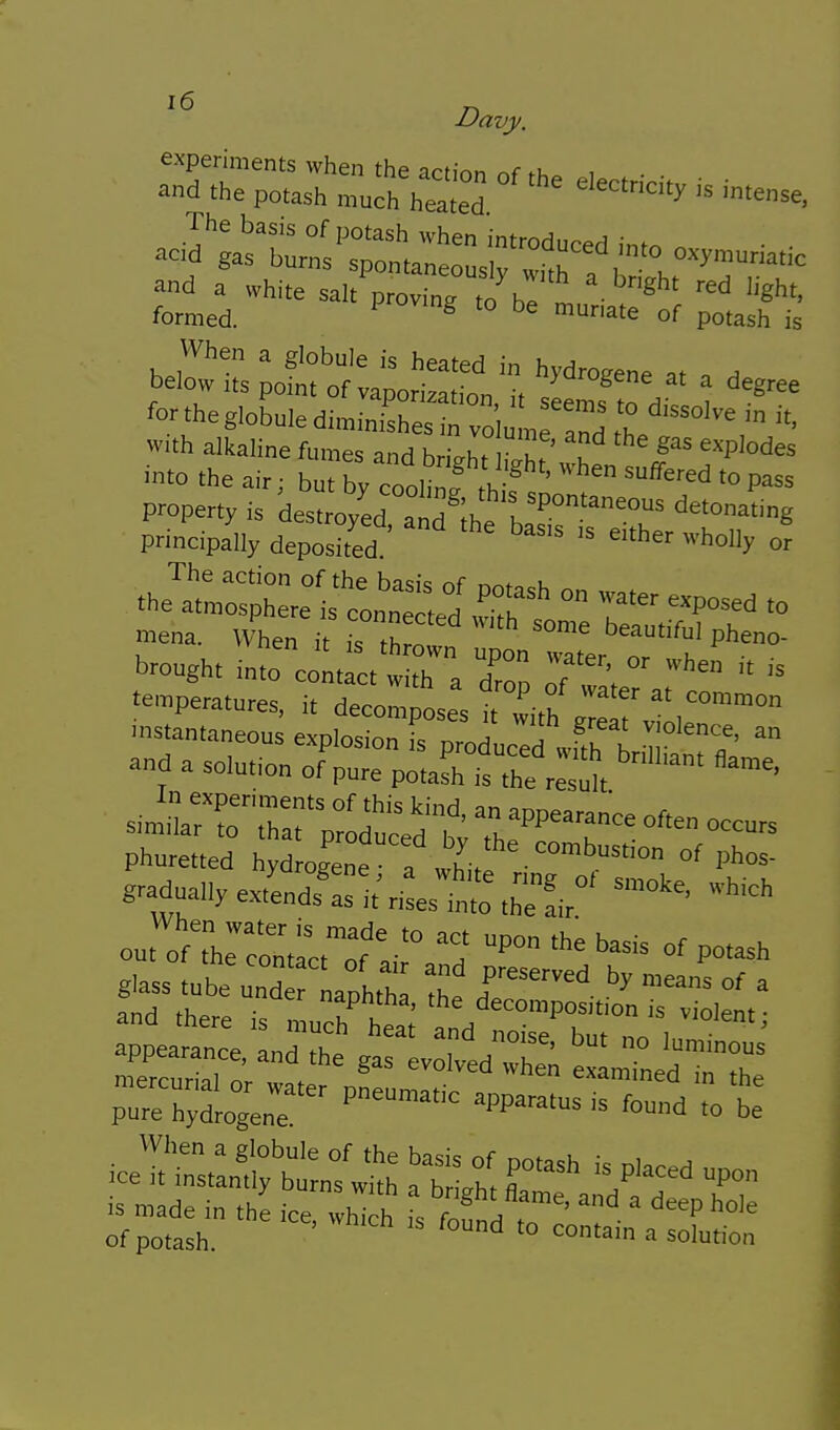 VVhen a globule is heated in hydroeene at , ^ below us point of vaporizal.on, il seemf to H \ fo. the globule dimi„isl,es in votore and ° ^'^'^ w.th alkaline fumes and bright iX Xn t 1  into the air; but bv cooling ,1, suffered to pass P^perty is destroyed aid Ih. 1'''°''''=°' principally deposited «''>°% °r .he?t:r;L;eisto„tid ° '^^« mena. uLn i Tthro P™ brought into colt ct w h a Z: T';   temperatures, it decomposes it with  f '',™° .nseantaneous explosion fs producefwfth tin*,?' and a solution of pure potash is the result s.mna:r';rar;::d'ced ■ b • i^ Phuretted hyd ogene : „L °^ g^adually extLds^slt'tiLt'thelir o^.T.::i:2^T^^'^ glass tube und Lphth 1 h'™' °' = and there is n uoh*^ hea; td T''°  ^''^'^ appearance, and the gtrLotd'll iTnedt^r pr-hXnr -^^''^ apparatur-nrd'tot Of potash. ^ ^° a solution