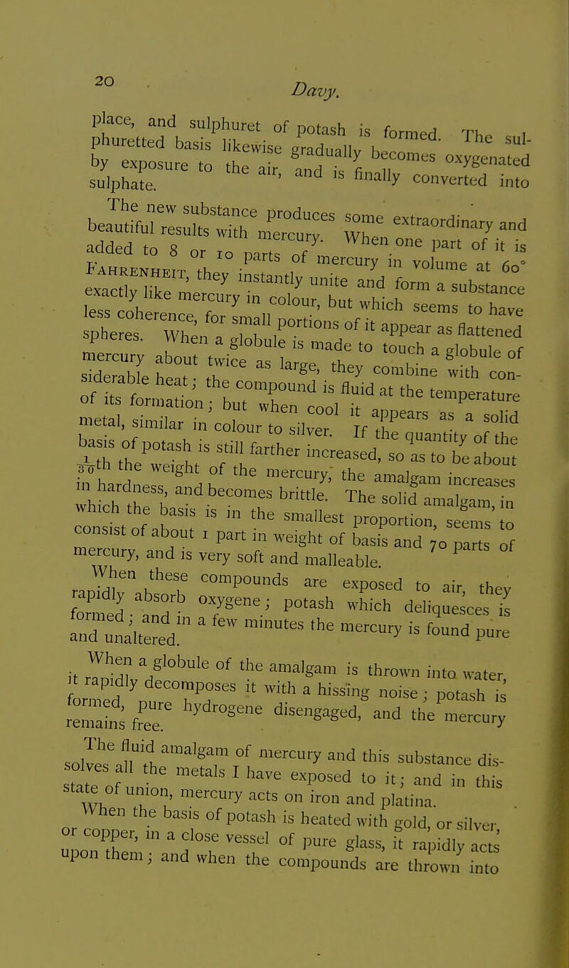 ■ Davy. place, and sulphuret of potash is formed Th. , v lo parts ot mercury m volume at ^5;.Mtl:—^^^^^^^^^ m«al, similar in colour to il^ f^r' ' =rati:;-^^ r.,Il7° ,*T P* exposed to air, thev formed td 7^™'' deliquesces ie rlil?''' *row„ into water, re:,:S fee the mercury so]vir,ir'fr,°'''''T °f '^'■^■y 'is ^'''bs'ance dis- solves all the metals I have exposed to it; and in this state of u„,o„ mercury acts on iron and pla.ina. When the basis of potash is heated with gold, or silver or copper, ,„ a close vessel of pure glass, k rapidly ac^^ pon them; and when the compounds are thrown too