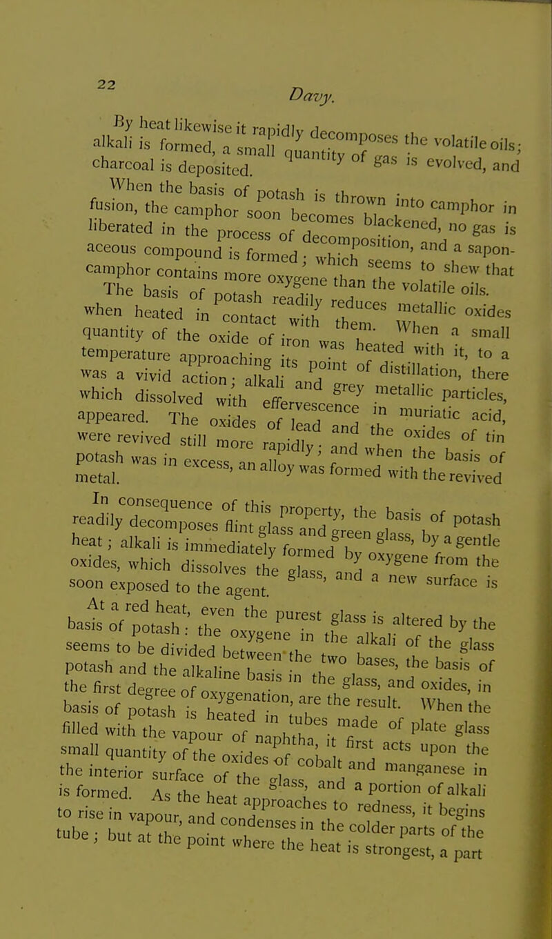charcoal is doposLd ' '^d, and liberated in tlie process of dp.! 'l'^^''''™'!. no gas is aceous compoundTformed rr''''°' » ^»P°- camphcr comains ™ofe C^nelVe? me basis of potash rZdl T when heated in'co«act l1 h' Thtf r''^ quantity of the oxide of , ^ small temperature appro chi„° f ^^ '^i' '°  was a vivid acdon ' T* *cre Which dissolved :i',h 'eff r scefeT 17. '^^'*^> appeared. The oxides of ead and ^ ''T were revived still n,„r. ^ Ics of tin potash was t e e n,T ''' ^'^ ''-^ f Leal. y ™= with the revived -'dV'S';;::e?fli *irT' -'^ p°'ash heat; alkali is immedkLt fl S™<= -ides, which disserves t g™'„S 7*= T '^ soon exposed to the agent bast rf'otast'' t^e^o *e seems to'be d vid d bSS^-the t f ^ °' potash and the all^aline has n tl ° , '^^^''^ the first degree of oxrennt ^ basis of pofash is hef H ' ^^''cn the hlled witr.re V ; r f nlXh it7t °' '^ small quantity of the oxkle, of \ P tube , but at the po.nt where the hea, is strongest, a par?