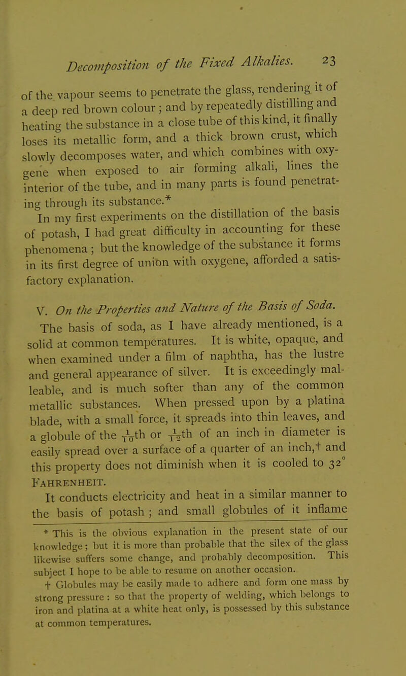 of the vapour seems to penetrate the glass, rendering it of a deep red brown colour; and by repeatedly distilling and heating the substance in a close tube of this kind, it finally loses its metallic form, and a thick brown crust, which slowly decomposes water, and which combines with oxy- gene when exposed to air forming alkali, lines the interior of the tube, and in many parts is found penetrat- ing through its substance.* In my first experiments on the distillation of the basis of potash, I had great difficulty in accounting for these phenomena ; but the knowledge of the substance it forms in its first degree of union with oxygene, afforded a satis- factory explanation. V. 071 the Properties and Nature of the Basis of Soda. The basis of soda, as I have already mentioned, is a solid at common temperatures. It is white, opaque, and when examined under a film of naphtha, has the lustre and general appearance of silver. It is exceedingly mal- leable, and is much softer than any of the common metallic substances. When pressed upon by a platina blade, with a small force, it spreads into thin leaves, and a globule of the or of an inch in diameter is easily spread over a surface of a quarter of an inch,t and this property does not diminish when it is cooled to 32° Fahrenheit. It conducts electricity and heat in a similar manner to the basis of potash ; and small globules of it inflame * This is the obvious cxjjlanation in the present state of our knowledge; but it is more than probable that the silex of the glass likewise suffers some change, and probably decomposition. This subject I hope to be able to resume on another occasion. t Globules may be easily made to adhere and form one mass by strong pressure : so that the property of welding, which belongs to iron and platina at a white heat only, is possessed by this substance at common temperatures.