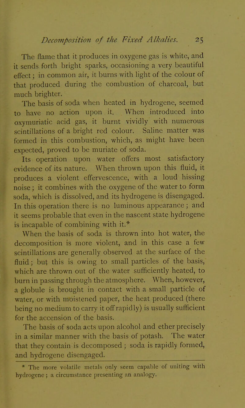 The flame that it produces in oxygene gas is white, and it sends forth bright sparks, occasioning a very beautiful effect; in common air, it burns with h'ght of the colour of that produced during the combustion of charcoal, but much brighter. The basis of soda when heated in hydrogene, seemed to have no action upon it. When introduced into oxymuriatic acid gas, it burnt vividly with numerous scintillations of a bright red colour. Saline matter was formed in this combustion, which, as might have been expected, proved to be muriate of soda. Its operation upon water offers most satisfactory evidence of its nature. When thrown upon this fluid, it produces a violent effervescence, with a loud hissing noise; it combines with the oxygene of the water to form soda, which is dissolved, and its hydrogene is disengaged. In this operation there is no luminous appearance; and it seems probable that even in the nascent state hydrogene is incapable of combining with it.* When the basis of soda is thrown into hot water, the decomposition is more violent, and in this case a few scintillations are generally observed at the surface of the fluid; but this is owing to small particles of the basis, which are thrown out of the water sufficiently heated, to burn in passing through the atmosphere. When, however, a globule is brought in contact with a small particle of water, or with mt)istened paper, the heat produced (there being no medium to carry it off rapidly) is usually sufficient for the accension of the basis. The basis of soda acts upon alcohol and ether precisely in a similar manner with the basis of potash. The water that they contain is decomposed ; soda is rapidly formed, and hydrogene disengaged. * The more volatile metals only seem capable of uniting with hydrogene ; a circumstance presenting an analogy.