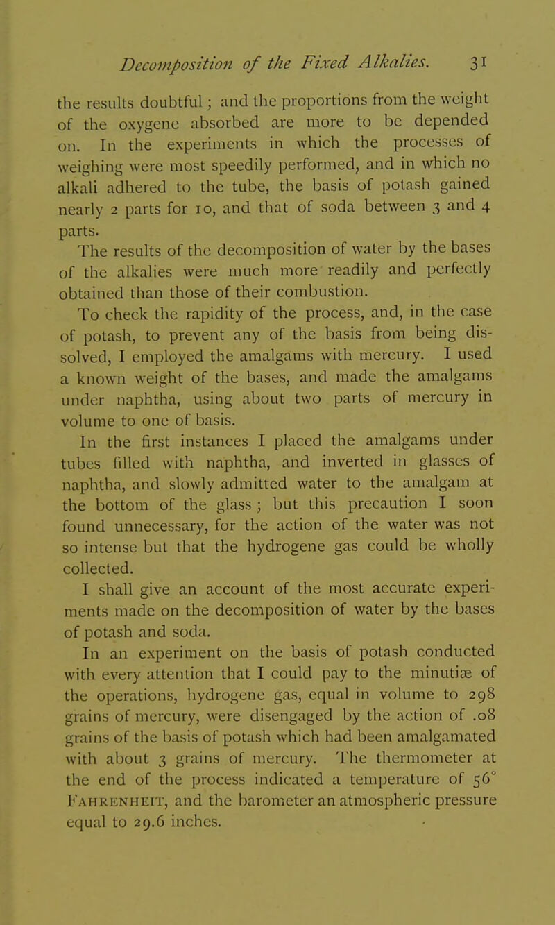 the results doubtful; and the proportions from the weight of the oxygene absorbed are more to be depended on. In the experiments in which the processes of weighing were most speedily performed, and in which no alkali adhered to the tube, the basis of potash gained nearly 2 parts for 10, and that of soda between 3 and 4 parts. The results of the decomposition of water by the bases of the alkalies were much more readily and perfectly obtained than those of their combustion. To check the rapidity of the process, and, in the case of potash, to prevent any of the basis from being dis- solved, I employed the amalgams with mercury. I used a known weight of the bases, and made the amalgams under naphtha, using about two parts of mercury in volume to one of basis. In the first instances I placed the amalgams under tubes filled with naphtha, and inverted in glasses of naphtha, and slowly admitted water to the amalgam at the bottom of the glass ; but this precaution I soon found unnecessary, for the action of the water was not so intense but that the hydrogene gas could be wholly collected. I shall give an account of the most accurate experi- ments made on the decomposition of water by the bases of potash and soda. In an experiment on the basis of potash conducted with every attention that I could pay to the minutise of the operations, hydrogene gas, equal in volume to 298 grains of mercury, were disengaged by the action of .08 grains of the basis of potash which had been amalgamated with about 3 grains of mercury. The thermometer at the end of the process indicated a temperature of 56° Fahrenheit, and the barometer an atmospheric pressure equal to 29.6 inches.