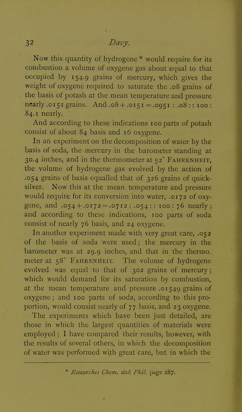 Now this quantity of hydrogene * would require for its combustion a volume of oxygene gas about equal to that occupied by 154.9 grains of mercury, which gives the weight of oxygene required to saturate the .08 grains of the basis of potash at the mean temperature and pressure nearly .0151 grains. And .08 + .0151 = .0951 : .08 :: 100 : 84.1 nearly. And according to these indications 100 parts of potash consist of about 84 basis and 16 oxygene. In an experiment on the decomposition of water by the basis of soda, the mercury in the barometer standing at 30.4 inches, and in the thermometer at 52° Fahrenheit, the volume of hydrogene gas evolved by the action of .054 grains of basis equalled that of 326 grains of quick- silver. Now this at the mean temperature and pressure would require for its conversion into water, .0172 of oxy- gene, and .054-I-.0172 = .0712 : .054 :: 100 : 76 nearly; and according to these indications, too parts of soda consist of nearly 76 basis, and 24 oxygene. In another experiment made with very great care, .052 of the basis of soda were used; the mercury in the barometer was at 29.9 inches, and that in the thermo- meter at 58° Fahrenheit. The volume of hydrogene evolved was equal to that of 302 grains of mercury; which would demand for its saturation by combustion, at the mean temperature and pressure .01549 grains of oxygene; and 100 parts of soda, according to this pro- portion, would consist nearly of 77 basis, and 23 oxygene. The experiments which have been just detailed, are those in which the largest quantities of materials were employed; I have compared their results, however, with the results of several others, in which the decomposition of water was performed with great care, but in which the * Researches Chem, ahd Phil, page 287.