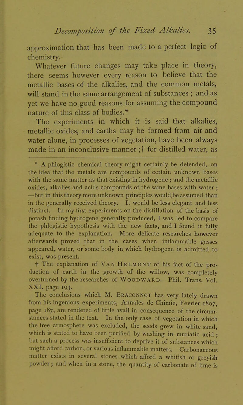 approximation that has been made to a perfect logic of chemistry. Whatever future changes may take place in theory, there seems however every reason to believe that the metallic bases of the alkalies, and the common metals, will stand in the same arrangement of substances ; and as yet we have no good reasons for assuming the compound nature of this class of bodies.* The experiments in which it is said that alkalies, metallic oxides, and earths may be formed from air and water alone, in processes of vegetation, have been always made in an inconclusive manner ;t for distilled water, as * A phlogistic chemical theory might certainly be defended, on the idea that the metals are compounds of certain unknown bases with the same matter as that existing in hydrogene ; and the metallic oxides, alkalies and acids compounds of the same bases with water ; —but in this theory more unknown principles would be assumed than in the generally received theory. It would be less elegant and less distinct. In my first experiments on the distillation of the basis of potash finding hydrogene generally produced, I was led to compare the phlogistic hypothesis with the new facts, and I found it fully adequate to the exjDlanation. More delicate researches however afterwards proved that in the cases when inflammable gasses appeared, water, or some body in which hydrogene is admitted to exist, was present. t The explanation of Van Helmont of his fact of the pro- duction of earth in the growth of the willow, was completely overturned by the researches of Woodward. Phil. Trans. Vol. XXI. page 193. The conclusions which M. Braconnot has very lately drawn from his ingenious experiments, Annales de Chimie, Fevrier 1807, page 187, are rendered of little avail in consequence of the circum- stances stated in the text. In the only case of vegetation in which the free atmosphere was excluded, the seeds grew in white sand, which is stated to have been purified by washing in muriatic acid ; but such a process was insufficient to deprive it of substances which might afford carbon, or various inflammable matters. Carbonaceous matter exists in several stones which afford a whitish or greyish powder; and when in a stone, the quantity of carbonate of lime is