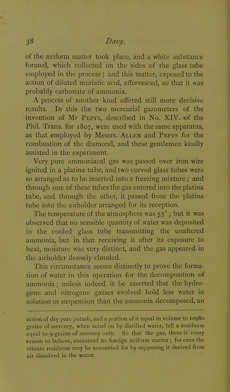 of the asriform matter took place, and a white substance formed, which collected on the sides of the glass tube employed in the process; and this matter, exposed to the action of diluted muriatic acid, effervesced, so that it was probably carbonate of ammonia. A process of another kind offered still more decisive results. In this the two mercurial gazometers of the invention of Mr Pepys, described in No. XIV. of the Phil. Trans, for 1807, were used with the same apparatus, as that employed by Messrs. Allen and Pepys for the combustion of the diamond, and these gentlemen kindly assisted in the experiment. Very pure ammoniacal gas was passed over iron wire ignited in a platina tube, and two curved glass tubes were so arranged as to be inserted into a freezing mixture; and through one of these tubes the gas entered into the platina tube, and through the other, it passed from the platina tube into the airholder arranged for its reception. The temperature of the atmosphere was 55° j but it was observed that no sensible quantity of water was deposited in the cooled glass tube transmitting the unaltered ammonia, but in that receiving it after its exposure to heat, moisture was very distinct, and the gas appeared in the airholder densely clouded. This circumstance seems distinctly to prove the forma- tion of water in this operation for the decomposition of ammonia: unless indeed it be asserted that the hydro- gene and nitrogene gasses evolved hold less water in solution or suspension than the ammonia decomposed, an action of dry pure potash, and a portion of it equal in volume to 10980 grains of mercury, when acted on by distilled water, left a residuum eciual to 9 grains of mercury only. So that the gas, there is every reason to believe, contained no foreign seriform matter ; for even the minute residuum may be accounted for by supposing it derived from air dissolved in the water.