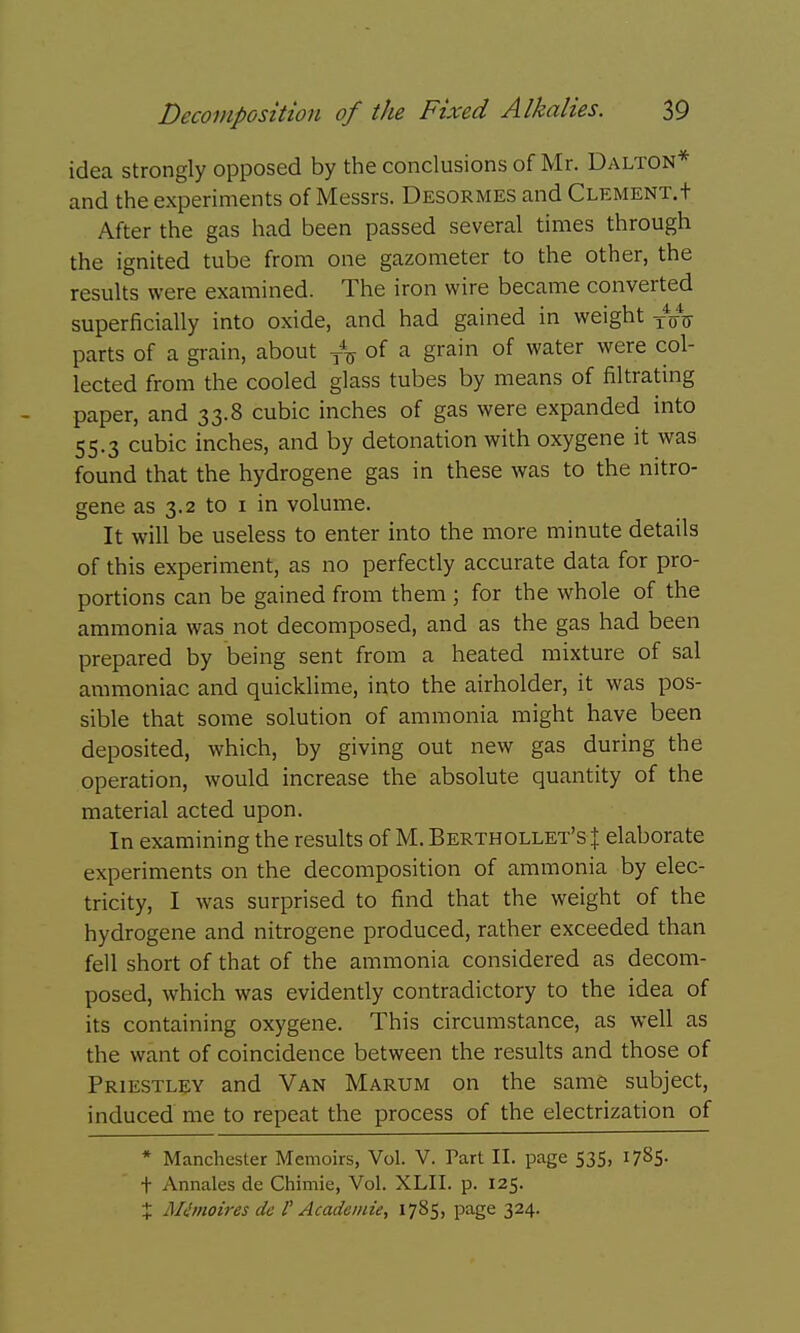 idea strongly opposed by the conclusions of Mr. Dalton* and the experiments of Messrs. Desormes and Clement.+ After the gas had been passed several times through the ignited tube from one gazometer to the other, the results were examined. The iron wire became converted superficially into oxide, and had gained in weight parts of a grain, about of a grain of water were col- lected from the cooled glass tubes by means of filtrating paper, and 33.8 cubic inches of gas were expanded into 55.3 cubic inches, and by detonation with oxygene it was found that the hydrogene gas in these was to the nitro- gene as 3.2 to i in volume. It will be useless to enter into the more minute details of this experiment, as no perfectly accurate data for pro- portions can be gained from them ; for the whole of the ammonia was not decomposed, and as the gas had been prepared by being sent from a heated mixture of sal ammoniac and quicklime, into the airholder, it was pos- sible that some solution of ammonia might have been deposited, which, by giving out new gas during the operation, would increase the absolute quantity of the material acted upon. In examining the results of M. Berthollet'sJ elaborate experiments on the decomposition of ammonia by elec- tricity, I was surprised to find that the weight of the hydrogene and nitrogene produced, rather exceeded than fell short of that of the ammonia considered as decom- posed, which was evidently contradictory to the idea of its containing oxygene. This circumstance, as well as the want of coincidence between the results and those of Priestley and Van Marum on the same subject, induced me to repeat the process of the electrization of * Manchester Memoirs, Vol. V. Part II. page 535, 1785- t Annales de Chimie, Vol. XLII. p. 125. X moires de V Acadeinie, 1785, page 324.