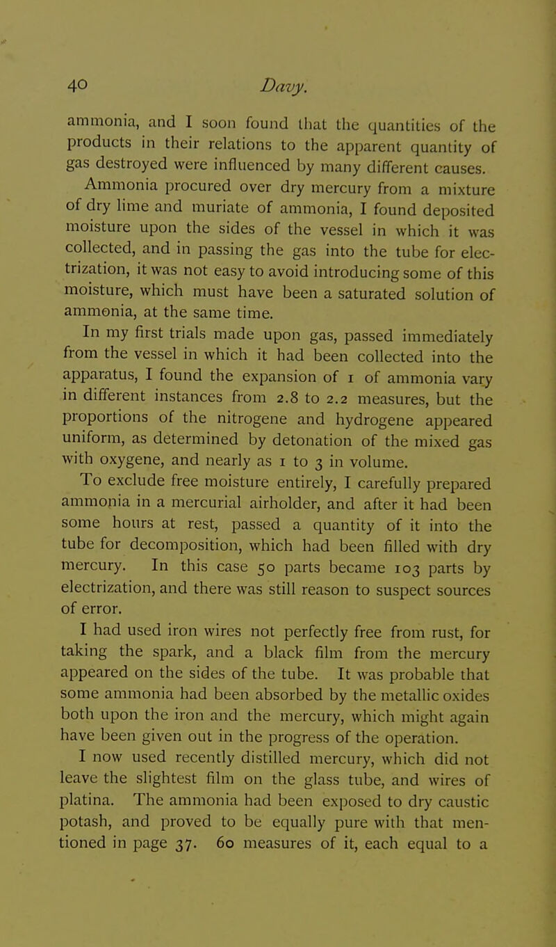 ammonia, and I soon found that the quantities of tlie products in their relations to the apparent quantity of gas destroyed were influenced by many different causes. Ammonia procured over dry mercury from a mixture of dry lime and muriate of ammonia, I found deposited moisture upon the sides of the vessel in which it was collected, and in passing the gas into the tube for elec- trization, it was not easy to avoid introducing some of this moisture, which must have been a saturated solution of ammonia, at the same time. In my first trials made upon gas, passed immediately from the vessel in which it had been collected into the apparatus, I found the expansion of i of ammonia vary in different instances from 2.8 to 2.2 measures, but the proportions of the nitrogene and hydrogene appeared uniform, as determined by detonation of the mixed gas with oxygene, and nearly as i to 3 in volume. To exclude free moisture entirely, I carefully prepared ammonia in a mercurial airholder, and after it had been some hours at rest, passed a quantity of it into the tube for decomposition, which had been filled with dry mercury. In this case 50 parts became 103 parts by electrization, and there was still reason to suspect sources of error. I had used iron wires not perfectly free from rust, for taking the spark, and a black film from the mercury appeared on the sides of the tube. It was probable that some ammonia had been absorbed by the metallic oxides both upon the iron and the mercury, which might again have been given out in the progress of the operation. I now used recently distilled mercury, which did not leave the slightest film on the glass tube, and wires of platina. The ammonia had been exposed to dry caustic potash, and proved to be equally pure with that men- tioned in page 37. 60 measures of it, each equal to a