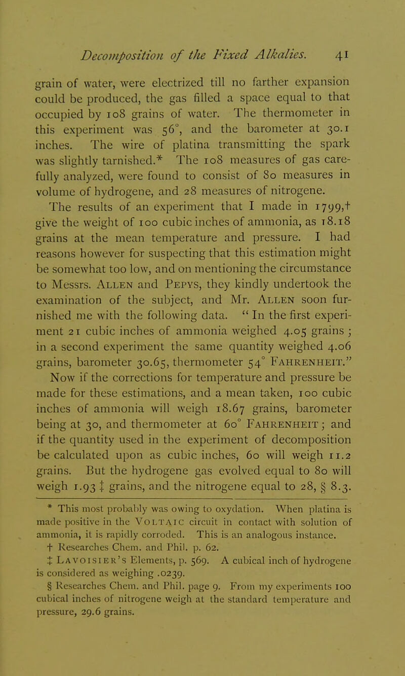 grain of water, were electrized till no farther expansion could be produced, the gas filled a space equal to that occupied by 108 grains of water. The thermometer in this experiment was 56°, and the barometer at 30.1 inches. The wire of platina transmitting the spark was slightly tarnished.* The 108 measures of gas care- fully analyzed, were found to consist of 80 measures in volume of hydrogene, and 28 measures of nitrogene. The results of an experiment that I made in 1799,+ give the weight of 100 cubic inches of ammonia, as t8.i8 grains at the mean temperature and pressure. I had reasons however for suspecting that this estimation might be somewhat too low, and on mentioning the circumstance to Messrs. Allen and Pepys, they kindly undertook the examination of the subject, and Mr. Allen soon fur- nished me with the following data.  In the first experi- ment 21 cubic inches of ammonia weighed 4.05 grains ; in a second experiment the same quantity weighed 4.06 grains, barometer 30.65, thermometer 54° Fahrenheit. Now if the corrections for temperature and pressure be made for these estimations, and a mean taken, 100 cubic inches of ammonia will weigh 18.67 grains, barometer being at 30, and thermometer at 60° Fahrenheit ; and if the quantity used in the experiment of decomposition be calculated upon as cubic inches, 60 will weigh 11.2 grains. But the hydrogene gas evolved equal to 80 will weigh 1.93 + grains, and the nitrogene equal to 28, § 8.3. * This most probably was owing to oxydation. When platina is made positive in the Voltaic circuit in contact with solution of ammonia, it is rapidly corroded. This is an analogous instance. t Researches Chem. and Phil. p. 62. X Lavoisier's Elements, p. 569. A cubical inch of hydrogene is considered as weighing .0239. § Researches Chem. and Phil, page 9. From my experiments 100 cubical inches of nitrogene weigh at the standard temperature and pressure, 29.6 grains.
