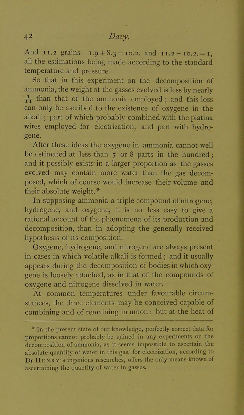 And 11.2 grains - 1.9 + 8.3 = 10.2. and 11.2 - 10.2. = i, all the estimations being made according to the standard temperature and pressure. So that in this experiment on the decomposition of ammonia, the weight of the gasses evolved is less by nearly ^ than that of the ammonia employed; and this loss can only be ascribed to the existence of oxygene in the alkali; part of which probably combined with the platina wires employed for electrization, and part with hydro- gene. After these ideas the oxygene in ammonia cannot well be estimated at less than 7 or 8 parts in the hundred; and it possibly exists in a larger proportion as the gasses evolved may contain more water than the gas decom- posed, which of course would increase their volume and their absolute weight.* In supposing ammonia a triple compound of nitrogene, hydrogene, and oxygene, it is no less easy to give a rational account of the phsenomena of its production and decomposition, than in adopting the generally received hypothesis of its composition. Oxygene, hydrogene, and nitrogene are always present in cases in which volatile alkali is formed; and it usually appears during the decomposition of bodies in which oxy- gene is loosely attached, as in that of the compounds of oxygene and nitrogene dissolved in water. At common temperatures under favourable circum- stances, the three elements may be conceived capable of combining and of remaining in union : but at the heat of * In the present slate of our knowledge, perfectly correct data for proporlions cannot probably be gained in any experiments on the decomposition of ammonia, as it seems impossible to ascertain the absolute quantity of water in this gas, for electrization, according to Dr Henry's ingenious researches, offers the only means known of ascertaining the quantity of water in gasses.
